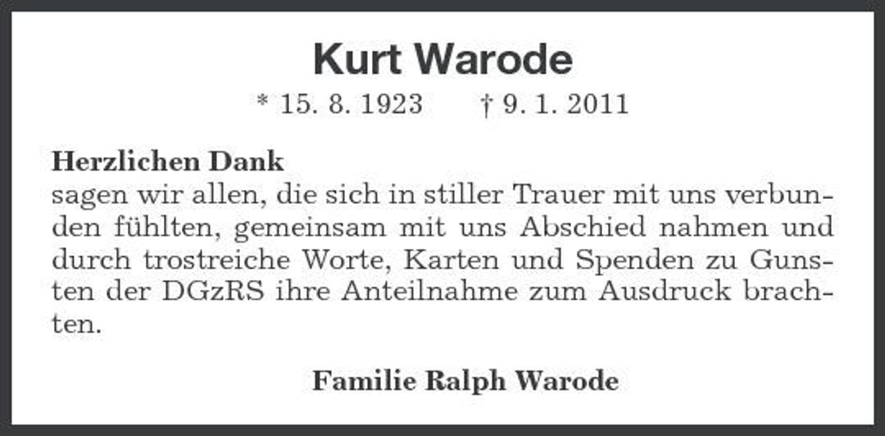<p>Kurt Warode<br />* 15. 8. 1923 † 9. 1. 2011<br />Herzlichen Dank<br />sagen wir allen, die sich in stiller Trauer mit uns verbunden fühlten, gemeinsam mit uns Abschied nahmen und durch trostreiche Worte, Karten und Spenden zu Gunsten der DGzRS ihre Anteilnahme zum Ausdruck brachten.<br />Familie Ralph Warode</p>