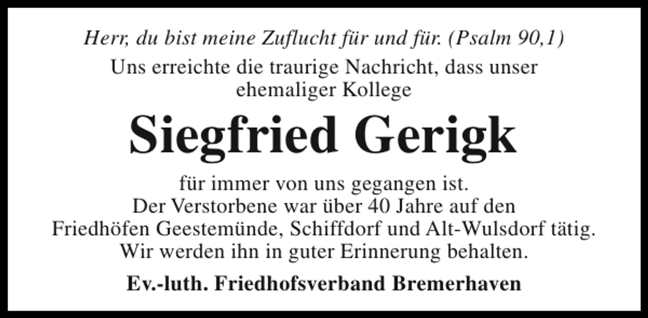 <p>Herr, du bist meine Zuflucht für und für. (Psalm 90,1)<br />Uns erreichte die traurige Nachricht, dass unser<br />ehemaliger Kollege</p><p>Siegfried Gerigk</p><p>für immer von uns gegangen ist.<br />Der Verstorbene war über 40 Jahre auf den<br />Friedhöfen Geestemünde, Schiffdorf und Alt-Wulsdorf tätig.<br />Wir werden ihn in guter Erinnerung behalten.<br />Ev.-luth. Friedhofsverband Bremerhaven</p>