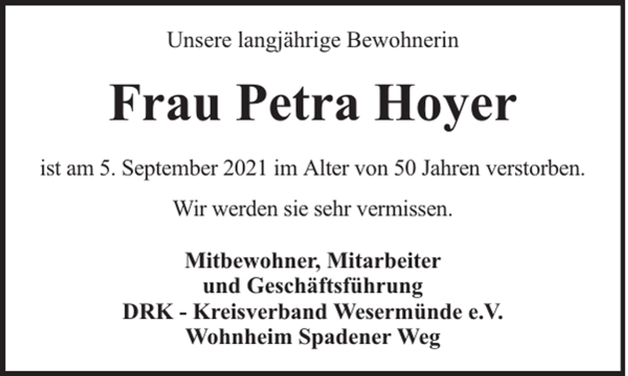 <p>Unsere langjährige Bewohnerin</p><p>Frau Petra Hoyer<br />ist am 5. September 2021 im Alter von 50 Jahren verstorben.<br />Wir werden sie sehr vermissen.<br />Mitbewohner, Mitarbeiter<br />und Geschäftsführung<br />DRK - Kreisverband Wesermünde e.V.<br />Wohnheim Spadener Weg</p>