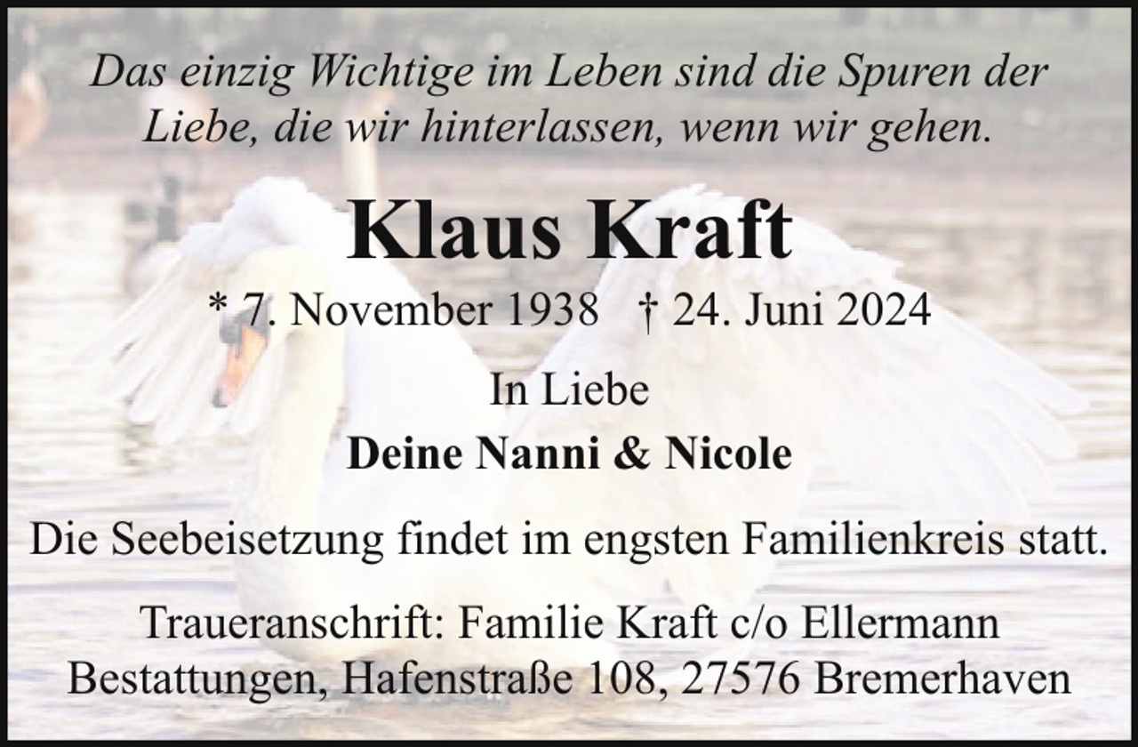 <p>Das einzig Wichtige im Leben sind die Spuren der<br />Liebe, die wir hinterlassen, wenn wir gehen.</p><p>Klaus Kraft</p><p>* 7. November 1938 † 24. Juni 2024<br />In Liebe<br />Deine Nanni &amp; Nicole<br />Die Seebeisetzung findet im engsten Familienkreis statt.<br />Traueranschrift: Familie Kraft c/o Ellermann<br />Bestattungen, Hafenstraße 108, 27576 Bremerhaven</p>
