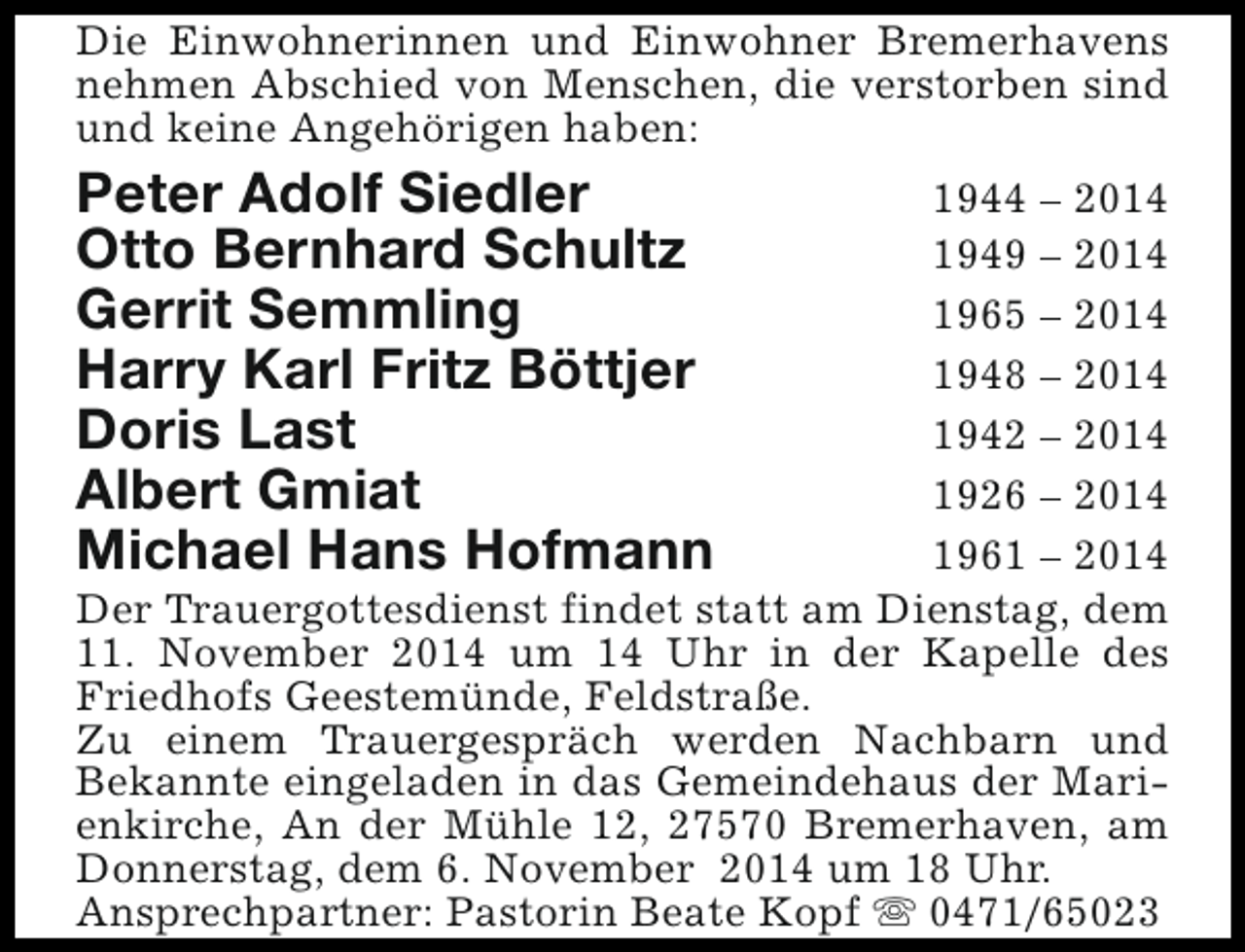 <p>Die Einwohnerinnen und Einwohner Bremerhavens<br />nehmen Abschied von Menschen, die verstorben sind<br />und keine Angehörigen haben:</p><p>Peter Adolf Siedler<br />Otto Bernhard Schultz<br />Gerrit Semmling<br />Harry Karl Fritz Böttjer<br />Doris Last<br />Albert Gmiat<br />Michael Hans Hofmann</p><p>1944 – 2014<br />1949 – 2014<br />1965 – 2014<br />1948 – 2014<br />1942 – 2014<br />1926 – 2014<br />1961 – 2014<br />Der Trauergottesdienst findet statt am Dienstag, dem<br />11. November 2014 um 14 Uhr in der Kapelle des<br />Friedhofs Geestemünde, Feldstraße.<br />Zu einem Trauergespräch werden Nachbarn und<br />Bekannte eingeladen in das Gemeindehaus der Marienkirche, An der Mühle 12, 27570 Bremerhaven, am<br />Donnerstag, dem 6. November 2014 um 18 Uhr.<br />Ansprechpartner: Pastorin Beate Kopf s 0471/65023</p>