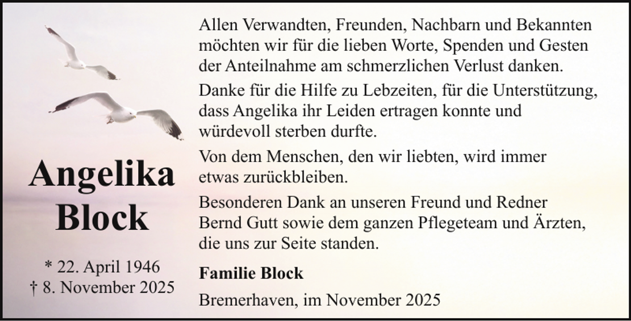 <p>Angelika<br />Block<br />* 22. April 1946<br />† 8. November 2025</p><p>Allen Verwandten, Freunden, Nachbarn und Bekannten<br />möchten wir für die lieben Worte, Spenden und Gesten<br />der Anteilnahme am schmerzlichen Verlust danken.<br />Danke für die Hilfe zu Lebzeiten, für die Unterstützung,<br />dass Angelika ihr Leiden ertragen konnte und<br />würdevoll sterben durfte.<br />Von dem Menschen, den wir liebten, wird immer<br />etwas zurückbleiben.<br />Besonderen Dank an unseren Freund und Redner<br />Bernd Gutt sowie dem ganzen Pflegeteam und Ärzten,<br />die uns zur Seite standen.<br />Familie Block<br />Bremerhaven, im November 2025</p>