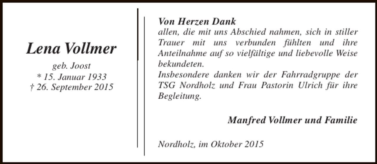 <p>Von Herzen Dank</p><p>Lena Vollmer<br />geb. Joost<br />* 15. Januar 1933<br />† 26. September 2015</p><p>allen, die mit uns Abschied nahmen, sich in stiller<br />Trauer mit uns verbunden fühlten und ihre<br />Anteilnahme auf so vielfältige und liebevolle Weise<br />bekundeten.<br />Insbesondere danken wir der Fahrradgruppe der<br />TSG Nordholz und Frau Pastorin Ulrich für ihre<br />Begleitung.</p><p>Manfred Vollmer und Familie<br />Nordholz, im Oktober 2015</p>