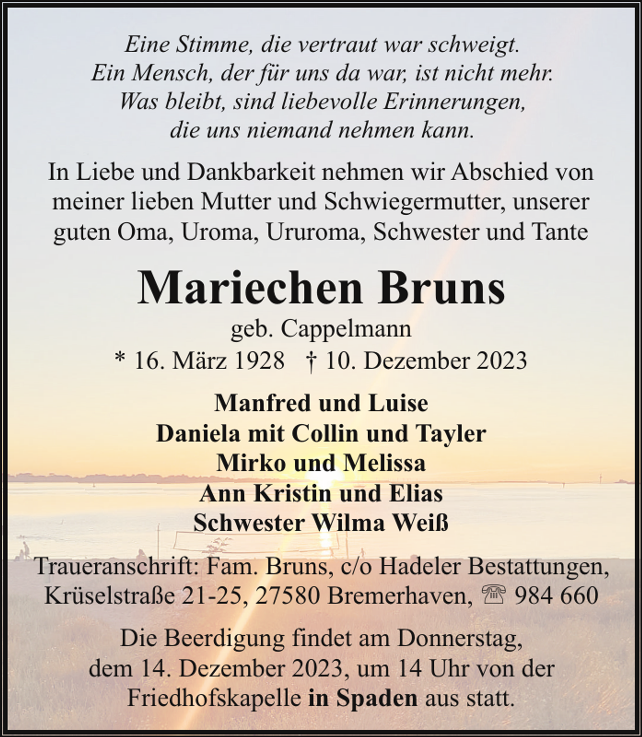 <p>Eine Stimme, die vertraut war schweigt.<br />Ein Mensch, der für uns da war, ist nicht mehr.<br />Was bleibt, sind liebevolle Erinnerungen,<br />die uns niemand nehmen kann.</p><p>In Liebe und Dankbarkeit nehmen wir Abschied von<br />meiner lieben Mutter und Schwiegermutter, unserer<br />guten Oma, Uroma, Ururoma, Schwester und Tante</p><p>Mariechen Bruns</p><p>geb. Cappelmann<br />* 16. März 1928 † 10. Dezember 2023<br />Manfred und Luise<br />Daniela mit Collin und Tayler<br />Mirko und Melissa<br />Ann Kristin und Elias<br />Schwester Wilma Weiß<br />Traueranschrift: Fam. Bruns, c/o Hadeler Bestattungen,<br />Krüselstraße 21-25, 27580 Bremerhaven, ' 984 660<br />Die Beerdigung findet am Donnerstag,<br />dem 14. Dezember 2023, um 14 Uhr von der<br />Friedhofskapelle in Spaden aus statt.</p>
