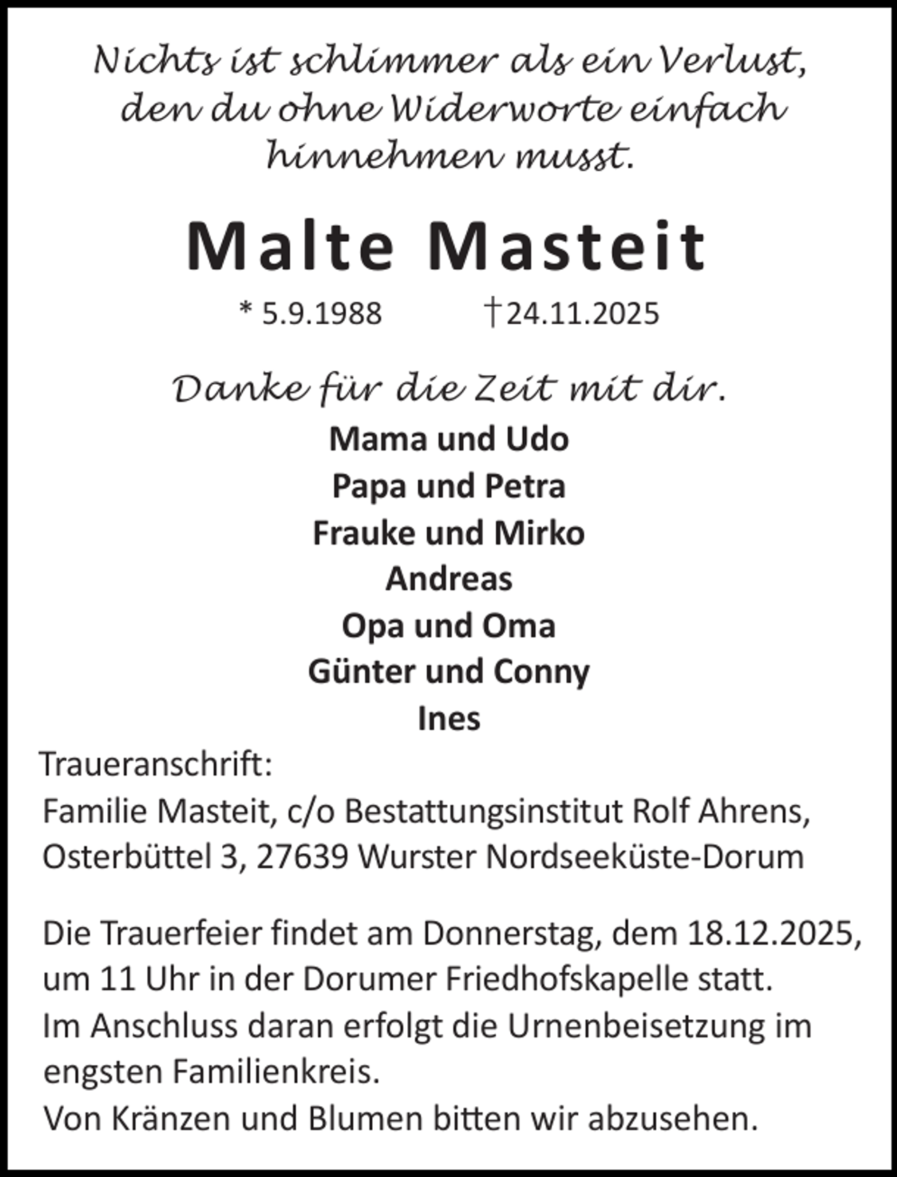<p>Nichts ist schlimmer als ein Verlust,<br />den du ohne Widerworte einfach<br />hinnehmen musst.</p><p>Malte Masteit<br />* 5.9.1988</p><p>†24.11.2025</p><p>Danke für die Zeit mit dir.</p><p>Mama und Udo<br />Papa und Petra<br />Frauke und Mirko<br />Andreas<br />Opa und Oma<br />Günter und Conny<br />Ines</p><p>Traueranschrift:<br />Familie Masteit, c/o Bestattungsinstitut Rolf Ahrens,<br />Osterbüttel 3, 27639 Wurster Nordseeküste-Dorum<br />Die Trauerfeier findet am Donnerstag, dem 18.12.2025,<br />um 11 Uhr in der Dorumer Friedhofskapelle statt.<br />Im Anschluss daran erfolgt die Urnenbeisetzung im<br />engsten Familienkreis.<br />Von Kränzen und Blumen bi en wir abzusehen.</p>