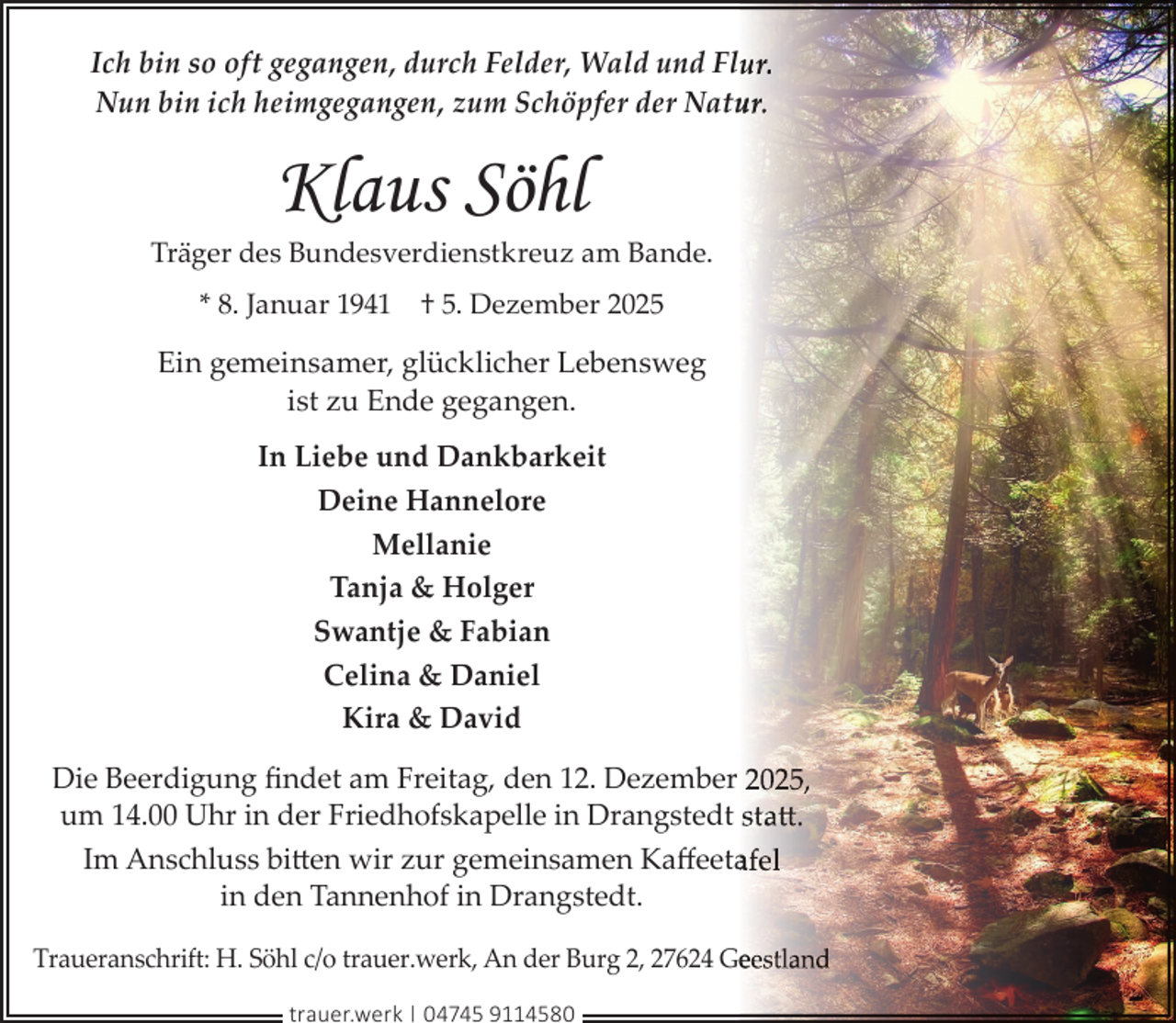 <p>Ich bin so oft gegangen, durch Felder, Wald und Flur.<br />Nun bin ich heimgegangen, zum Schöpfer der Natu<br />ur.</p><p>Klaus Söhl</p><p>Träger des Bundesverdienstkreuz am Bande.<br />* 8. Januar 1941</p><p>† 5. Dezember 2025</p><p>Ein gemeinsamer, glücklicher Lebensweg<br />ist zu Ende gegangen.<br />In Liebe und Dankbarkeit<br />Deine Hannelore<br />Mellanie<br />Tanja &amp; Holger<br />Swantje &amp; Fabian<br />Celina &amp; Daniel<br />Kira &amp; David<br />Die Beerdigung ﬁndet am Freitag, den 12. Dezember 2025,<br />um 14.00 Uhr in der Friedhofskapelle in Drangstedt statt<br />tt.<br />Im Anschluss bitten wir zur gemeinsamen Kaﬀeetaafel<br />in den Tannenhof in Drangstedt.<br />Traueranschrift: H. Söhl c/o trauer.werk, An der Burg 2, 27624 Geeestland<br />trauer.werk | 04745 9114580</p>