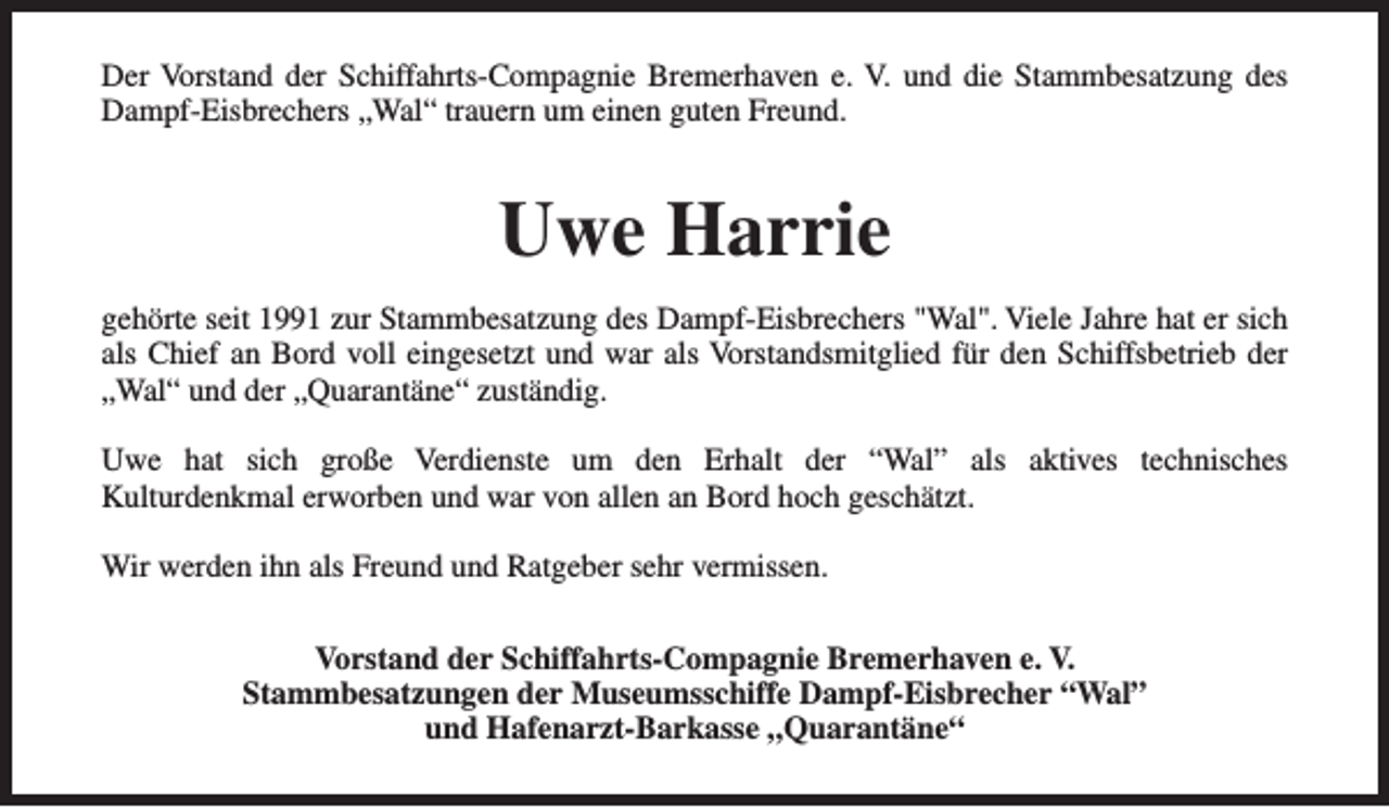 <p>Der Vorstand der Schiffahrts-Compagnie Bremerhaven e. V. und die Stammbesatzung des<br />Dampf-Eisbrechers „Wal“ trauern um einen guten Freund.</p><p>Uwe Harrie<br />gehörte seit 1991 zur Stammbesatzung des Dampf-Eisbrechers "Wal". Viele Jahre hat er sich<br />als Chief an Bord voll eingesetzt und war als Vorstandsmitglied für den Schiffsbetrieb der<br />„Wal“ und der „Quarantäne“ zuständig.<br />Uwe hat sich große Verdienste um den Erhalt der “Wal” als aktives technisches<br />Kulturdenkmal erworben und war von allen an Bord hoch geschätzt.<br />Wir werden ihn als Freund und Ratgeber sehr vermissen.<br />Vorstand der Schiffahrts-Compagnie Bremerhaven e. V.<br />Stammbesatzungen der Museumsschiffe Dampf-Eisbrecher “Wal”<br />und Hafenarzt-Barkasse „Quarantäne“</p>
