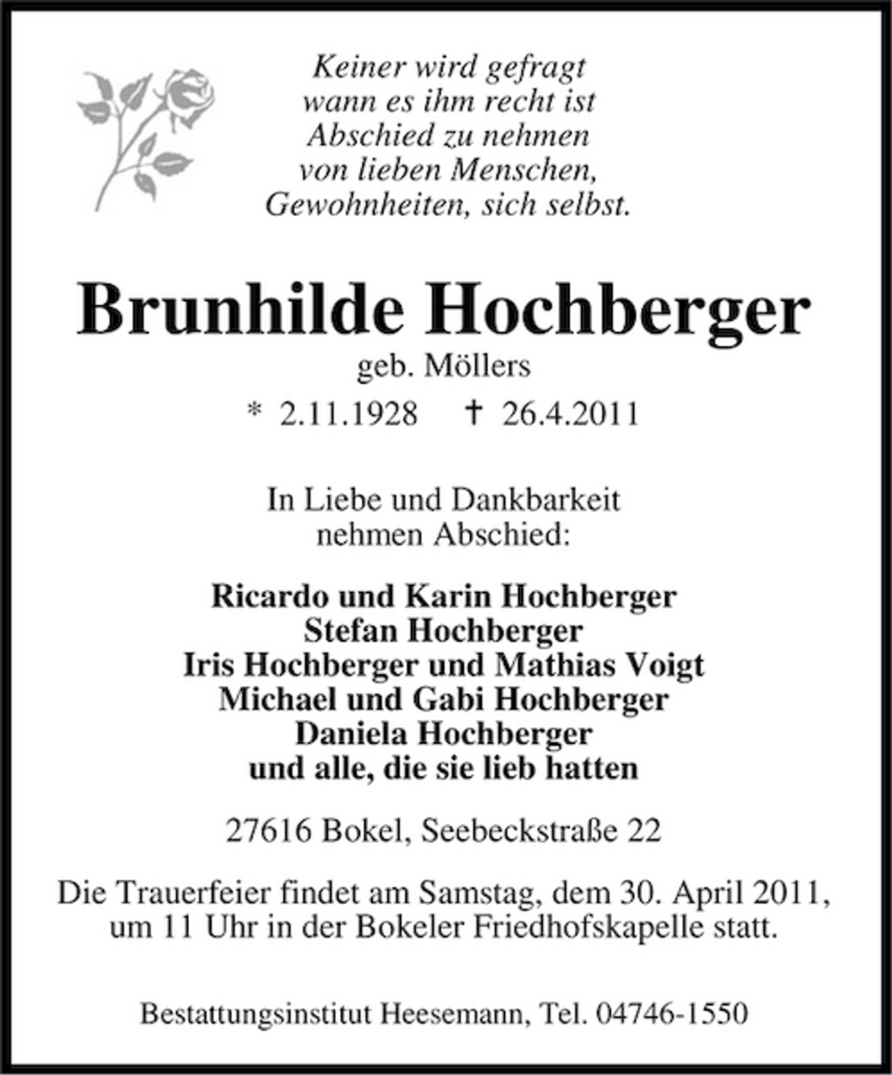 <p>Keiner wird gefragt wann es ihm recht ist Abschied zu nehmen von lieben Menschen, Gewohnheiten, sich selbst.</p><p>Brunhilde Hochberger<br />geb. Möllers * 2.11.1928 26.4.2011 In Liebe und Dankbarkeit nehmen Abschied: Ricardo und Karin Hochberger Stefan Hochberger Iris Hochberger und Mathias Voigt Michael und Gabi Hochberger Daniela Hochberger und alle, die sie lieb hatten 27616 Bokel, Seebeckstraße 22 Die Trauerfeier findet am Samstag, dem 30. April 2011, um 11 Uhr in der Bokeler Friedhofskapelle statt.<br />Bestattungsinstitut Heesemann, Tel. 04746-1550</p>