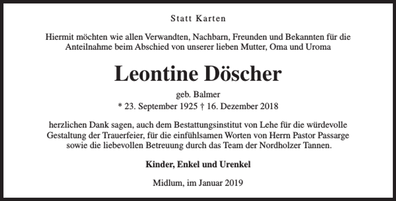 <p>Statt Karten<br />Hiermit möchten wie allen Verwandten, Nachbarn, Freunden und Bekannten für die<br />Anteilnahme beim Abschied von unserer lieben Mutter, Oma und Uroma</p><p>Leontine Döscher<br />geb. Balmer<br />* 23. September 1925 † 16. Dezember 2018</p><p>herzlichen Dank sagen, auch dem Bestattungsinstitut von Lehe für die würdevolle<br />Gestaltung der Trauerfeier, für die einfühlsamen Worten von Herrn Pastor Passarge<br />sowie die liebevollen Betreuung durch das Team der Nordholzer Tannen.<br />Kinder, Enkel und Urenkel<br />Midlum, im Januar 2019</p>
