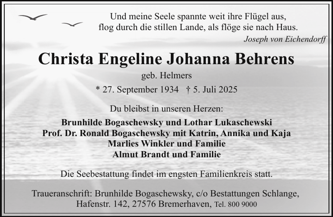 <p>Und meine Seele spannte weit ihre Flügel aus,<br />flog durch die stillen Lande, als flöge sie nach Haus.<br />Joseph von Eichendorff</p><p>Christa Engeline Johanna Behrens<br />geb. Helmers<br />* 27. September 1934 † 5. Juli 2025</p><p>Du bleibst in unseren Herzen:<br />Brunhilde Bogaschewsky und Lothar Lukaschewski<br />Prof. Dr. Ronald Bogaschewsky mit Katrin, Annika und Kaja<br />Marlies Winkler und Familie<br />Almut Brandt und Familie<br />Die Seebestattung findet im engsten Familienkreis statt.<br />Traueranschrift: Brunhilde Bogaschewsky, c/o Bestattungen Schlange,<br />Hafenstr. 142, 27576 Bremerhaven, Tel. 800 9000</p>