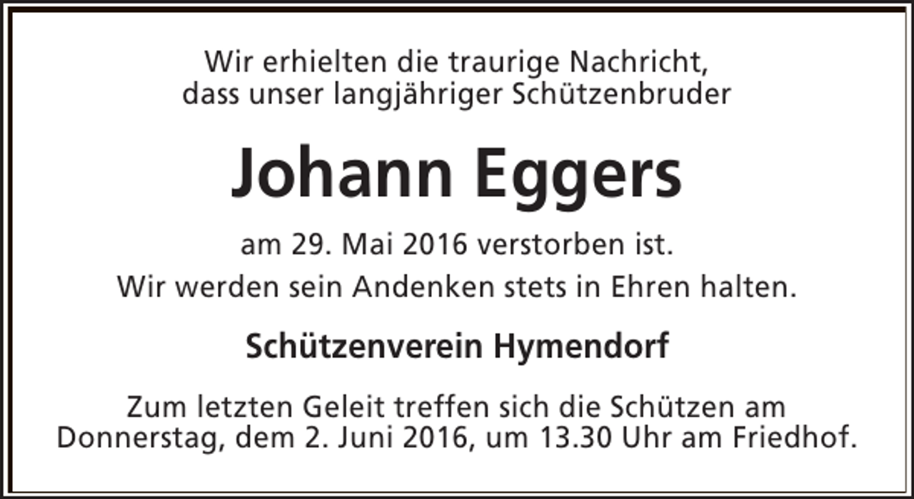 <p>Wir erhielten die traurige Nachricht,<br />dass unser langjähriger Schützenbruder</p><p>Johann Eggers<br />am 29. Mai 2016 verstorben ist.<br />Wir werden sein Andenken stets in Ehren halten.</p><p>Schützenverein Hymendorf<br />Zum letzten Geleit treffen sich die Schützen am<br />Donnerstag, dem 2. Juni 2016, um 13.30 Uhr am Friedhof.</p>