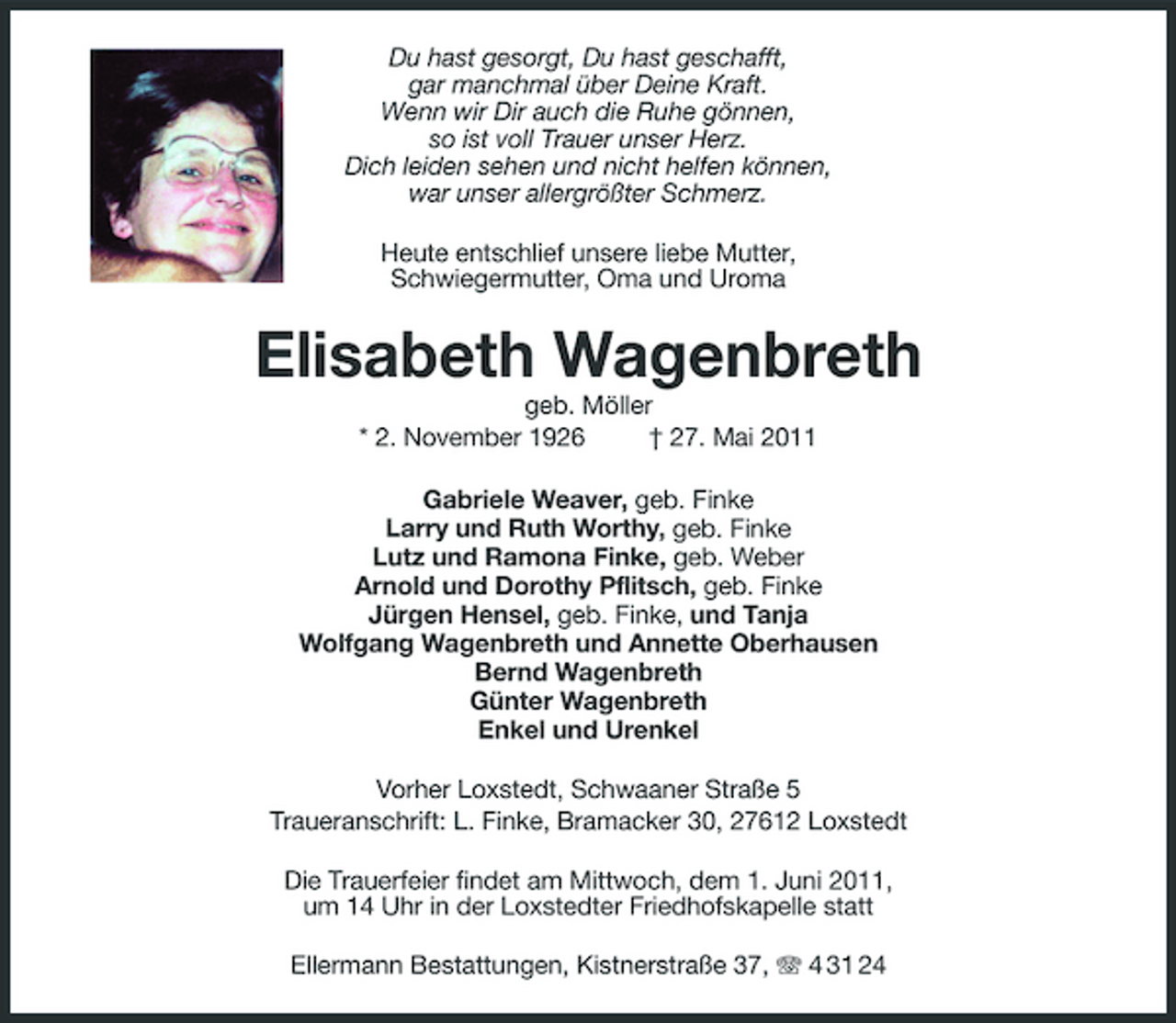 <p>Du hast gesorgt, Du hast geschafft, gar manchmal über Deine Kraft. Wenn wir Dir auch die Ruhe gönnen, so ist voll Trauer unser Herz. Dich leiden sehen und nicht helfen können, war unser allergrößter Schmerz. Heute entschlief unsere liebe Mutter, Schwiegermutter, Oma und Uroma</p><p>Elisabeth Wagenbreth<br />geb. Möller * 2. November 1926 † 27. Mai 2011 Gabriele Weaver, geb. Finke Larry und Ruth Worthy, geb. Finke Lutz und Ramona Finke, geb. Weber Arnold und Dorothy Pflitsch, geb. Finke Jürgen Hensel, geb. Finke, und Tanja Wolfgang Wagenbreth und Annette Oberhausen Bernd Wagenbreth Günter Wagenbreth Enkel und Urenkel Vorher Loxstedt, Schwaaner Straße 5 Traueranschrift: L. Finke, Bramacker 30, 27612 Loxstedt Die Trauerfeier findet am Mittwoch, dem 1. Juni 2011, um 14 Uhr in der Loxstedter Friedhofskapelle statt Ellermann Bestattungen, Kistnerstraße 37, 4 31 24</p>