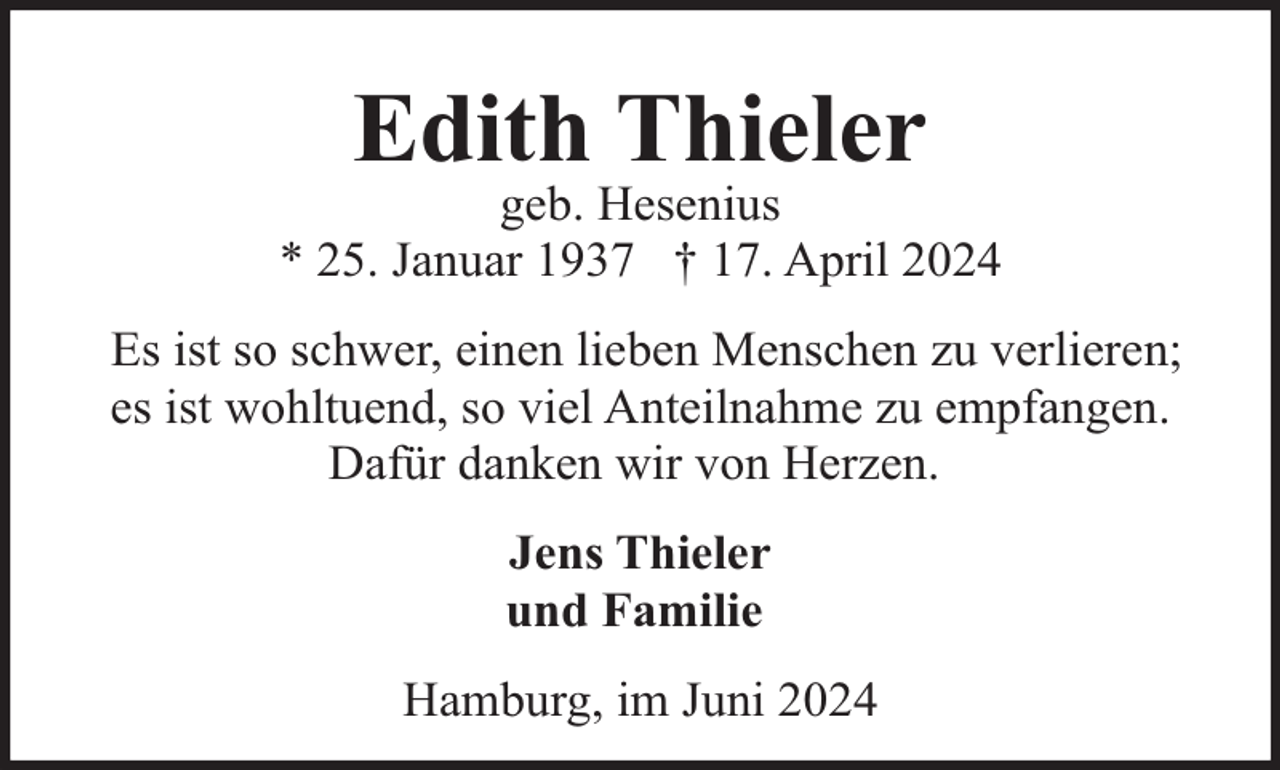 <p>Edith Thieler</p><p>geb. Hesenius<br />* 25. Januar 1937 † 17. April 2024<br />Es ist so schwer, einen lieben Menschen zu verlieren;<br />es ist wohltuend, so viel Anteilnahme zu empfangen.<br />Dafür danken wir von Herzen.<br />Jens Thieler<br />und Familie<br />Hamburg, im Juni 2024</p>
