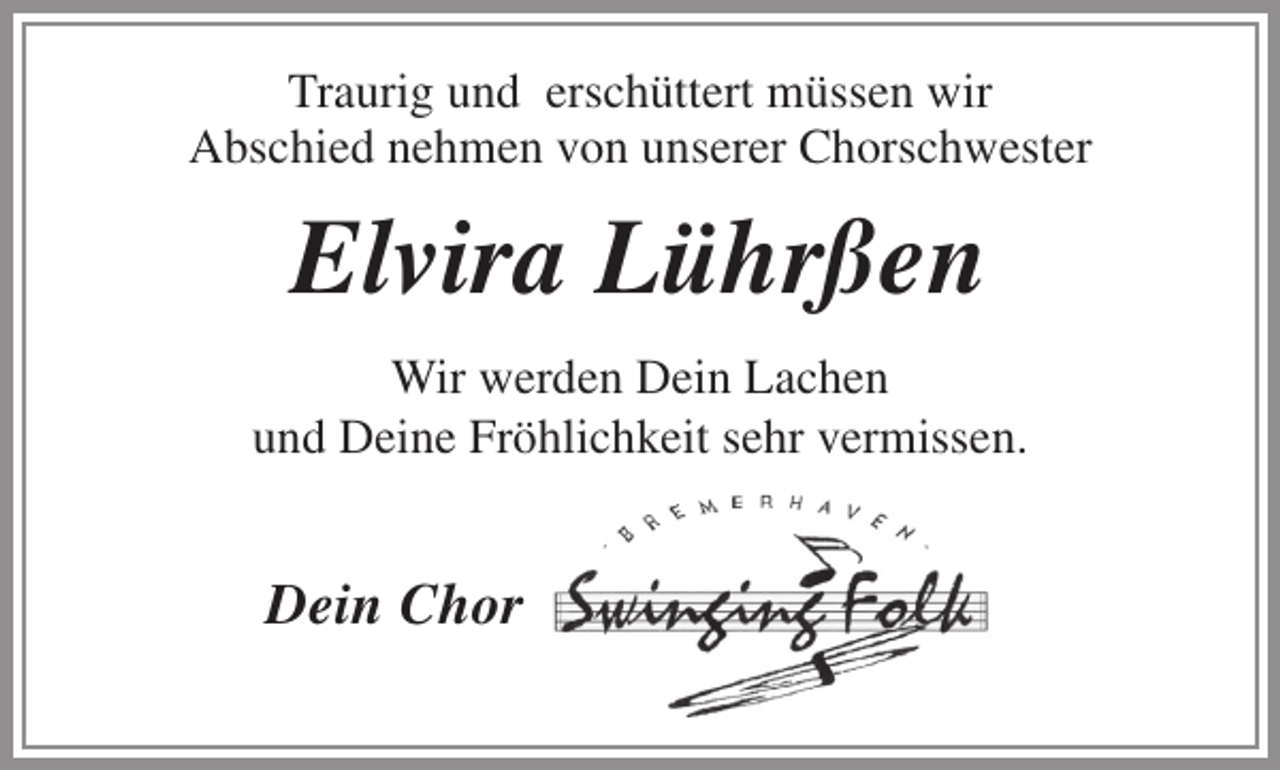 <p>Traurig und erschüttert müssen wir<br />Abschied nehmen von unserer Chorschwester</p><p>Elvira Lührßen<br />Wir werden Dein Lachen<br />und Deine Fröhlichkeit sehr vermissen.</p><p>Dein Chor</p>
