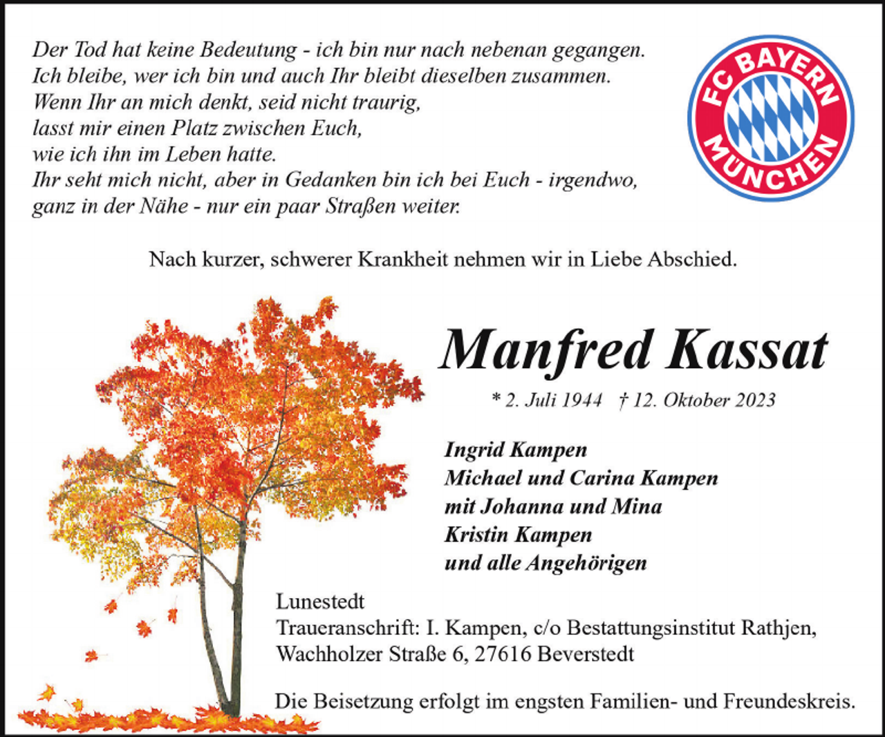<p>Der Tod hat keine Bedeutung - ich bin nur nach nebenan gegangen.<br />Ich bleibe, wer ich bin und auch Ihr bleibt dieselben zusammen.<br />Wenn Ihr an mich denkt, seid nicht traurig,<br />lasst mir einen Platz zwischen Euch,<br />wie ich ihn im Leben hatte.<br />Ihr seht mich nicht, aber in Gedanken bin ich bei Euch - irgendwo,<br />ganz in der Nähe - nur ein paar Straßen weiter.<br />Nach kurzer, schwerer Krankheit nehmen wir in Liebe Abschied.</p><p>Manfred Kassat<br />* 2. Juli 1944 † 12. Oktober 2023</p><p>Ingrid Kampen<br />Michael und Carina Kampen<br />mit Johanna und Mina<br />Kristin Kampen<br />und alle Angehörigen<br />Lunestedt<br />Traueranschrift: I. Kampen, c/o Bestattungsinstitut Rathjen,<br />Wachholzer Straße 6, 27616 Beverstedt<br />Die Beisetzung erfolgt im engsten Familien- und Freundeskreis.</p>