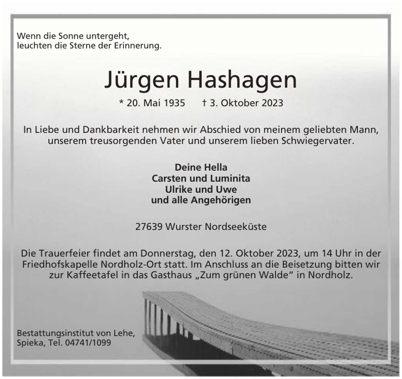 <p>Wenn die Sonne untergeht,<br />leuchten die Sterne der Erinnerung.</p><p>Jürgen Hashagen<br />* 20. Mai 1935</p><p>† 3. Oktober 2023</p><p>In Liebe und Dankbarkeit nehmen wir Abschied von meinem geliebten Mann,<br />unserem treusorgenden Vater und unserem lieben Schwiegervater.<br />Deine Hella<br />Carsten und Luminita<br />Ulrike und Uwe<br />und alle Angehörigen<br />27639 Wurster Nordseeküste<br />Die Trauerfeier findet am Donnerstag, den 12. Oktober 2023, um 14 Uhr in der<br />Friedhofskapelle Nordholz-Ort statt. Im Anschluss an die Beisetzung bitten wir<br />zur Kaffeetafel in das Gasthaus „Zum grünen Walde“ in Nordholz.</p><p>Bestattungsinstitut von Lehe,<br />Spieka, Tel. 04741/1099</p>