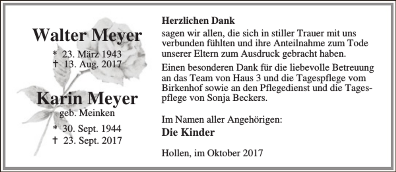 <p>Walter Meyer<br />* 23. März 1943<br />B 13. Aug. 2017</p>
<p>Karin Meyer<br />geb. Meinken</p>
<p>* 30. Sept. 1944<br />B 23. Sept. 2017</p>
<p>Herzlichen Dank<br />sagen wir allen, die sich in stiller Trauer mit uns<br />verbunden fühlten und ihre Anteilnahme zum Tode<br />unserer Eltern zum Ausdruck gebracht haben.<br />Einen besonderen Dank für die liebevolle Betreuung<br />an das Team von Haus 3 und die Tagespflege vom<br />Birkenhof sowie an den Pflegedienst und die Tagespflege von Sonja Beckers.<br />Im Namen aller Angehörigen:</p>
<p>Die Kinder</p>
<p>Hollen, im Oktober 2017</p>