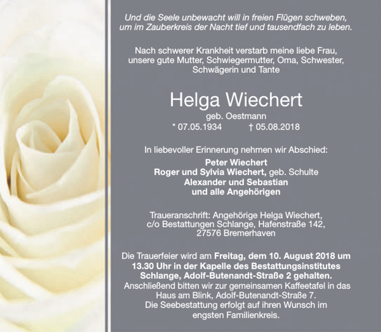 <p>Und die Seele unbewacht will in freien Flügen schweben,<br />um im Zauberkreis der Nacht tief und tausendfach zu leben.<br />Nach schwerer Krankheit verstarb meine liebe Frau,<br />unsere gute Mutter, Schwiegermutter, Oma, Schwester,<br />Schwägerin und Tante</p><p>Helga Wiechert<br />geb. Oestmann<br />* 07.05.1934<br />† 05.08.2018</p><p>In liebevoller Erinnerung nehmen wir Abschied:<br />Peter Wiechert<br />Roger und Sylvia Wiechert, geb. Schulte<br />Alexander und Sebastian<br />und alle Angehörigen<br />Traueranschrift: Angehörige Helga Wiechert,<br />c/o Bestattungen Schlange, Hafenstraße 142,<br />27576 Bremerhaven<br />Die Trauerfeier wird am Freitag, dem 10. August 2018 um<br />13.30 Uhr in der Kapelle des Bestattungsinstitutes<br />Schlange, Adolf-Butenandt-Straße 2 gehalten.<br />Anschließend bitten wir zur gemeinsamen Kaffeetafel in das<br />Haus am Blink, Adolf-Butenandt-Straße 7.<br />Die Seebestattung erfolgt auf ihren Wunsch im<br />engsten Familienkreis.</p>