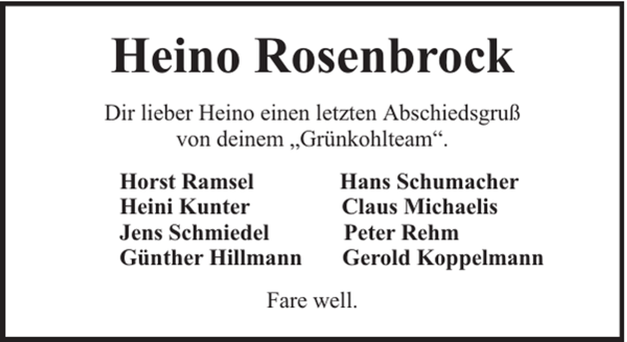 <p>Heino Rosenbrock<br />Dir lieber Heino einen letzten Abschiedsgruß<br />von deinem „Grünkohlteam“.<br />Horst Ramsel<br />Heini Kunter<br />Jens Schmiedel<br />Günther Hillmann</p><p>Hans Schumacher<br />Claus Michaelis<br />Peter Rehm<br />Gerold Koppelmann</p><p>Fare well.</p>