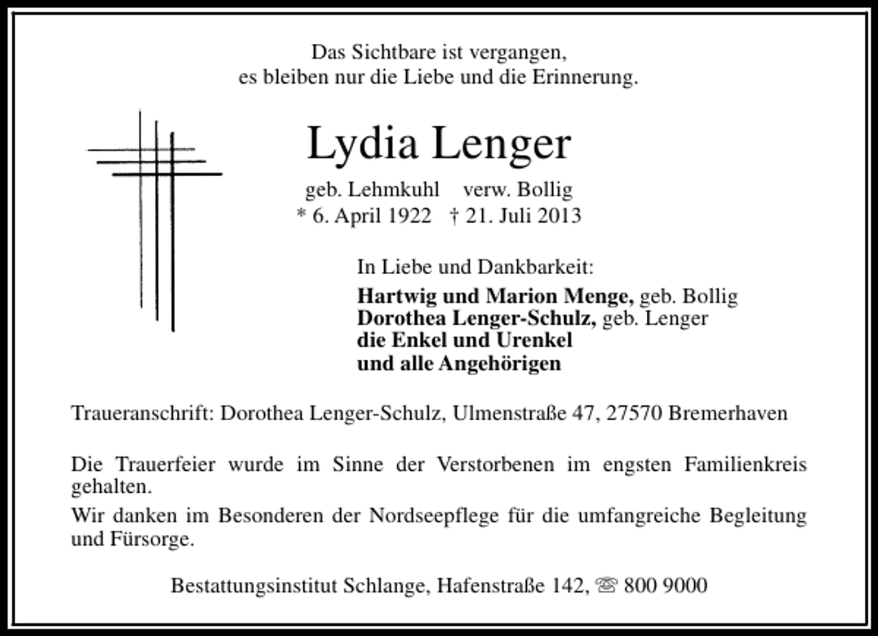 <p>Das Sichtbare ist vergangen,<br />es bleiben nur die Liebe und die Erinnerung.</p><p>Lydia Lenger</p><p>geb. Lehmkuhl verw. Bollig<br />* 6. April 1922 † 21. Juli 2013<br />In Liebe und Dankbarkeit:<br />Hartwig und Marion Menge, geb. Bollig<br />Dorothea Lenger-Schulz, geb. Lenger<br />die Enkel und Urenkel<br />und alle Angehörigen<br />Traueranschrift: Dorothea Lenger-Schulz, Ulmenstraße 47, 27570 Bremerhaven<br />Die Trauerfeier wurde im Sinne der Verstorbenen im engsten Familienkreis<br />gehalten.<br />Wir danken im Besonderen der Nordseepflege für die umfangreiche Begleitung<br />und Fürsorge.<br />Bestattungsinstitut Schlange, Hafenstraße 142, s 800 9000</p>