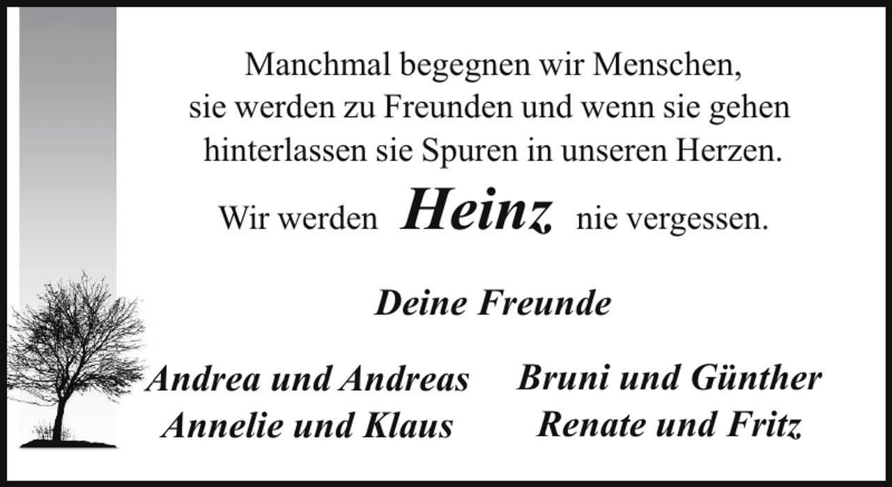 <p>Manchmal begegnen wir Menschen,<br />sie werden zu Freunden und wenn sie gehen<br />hinterlassen sie Spuren in unseren Herzen.<br />Wir werden</p><p>Heinz</p><p>nie vergessen.</p><p>Deine Freunde<br />Andrea und Andreas<br />Annelie und Klaus</p><p>Bruni und Günther<br />Renate und Fritz</p>