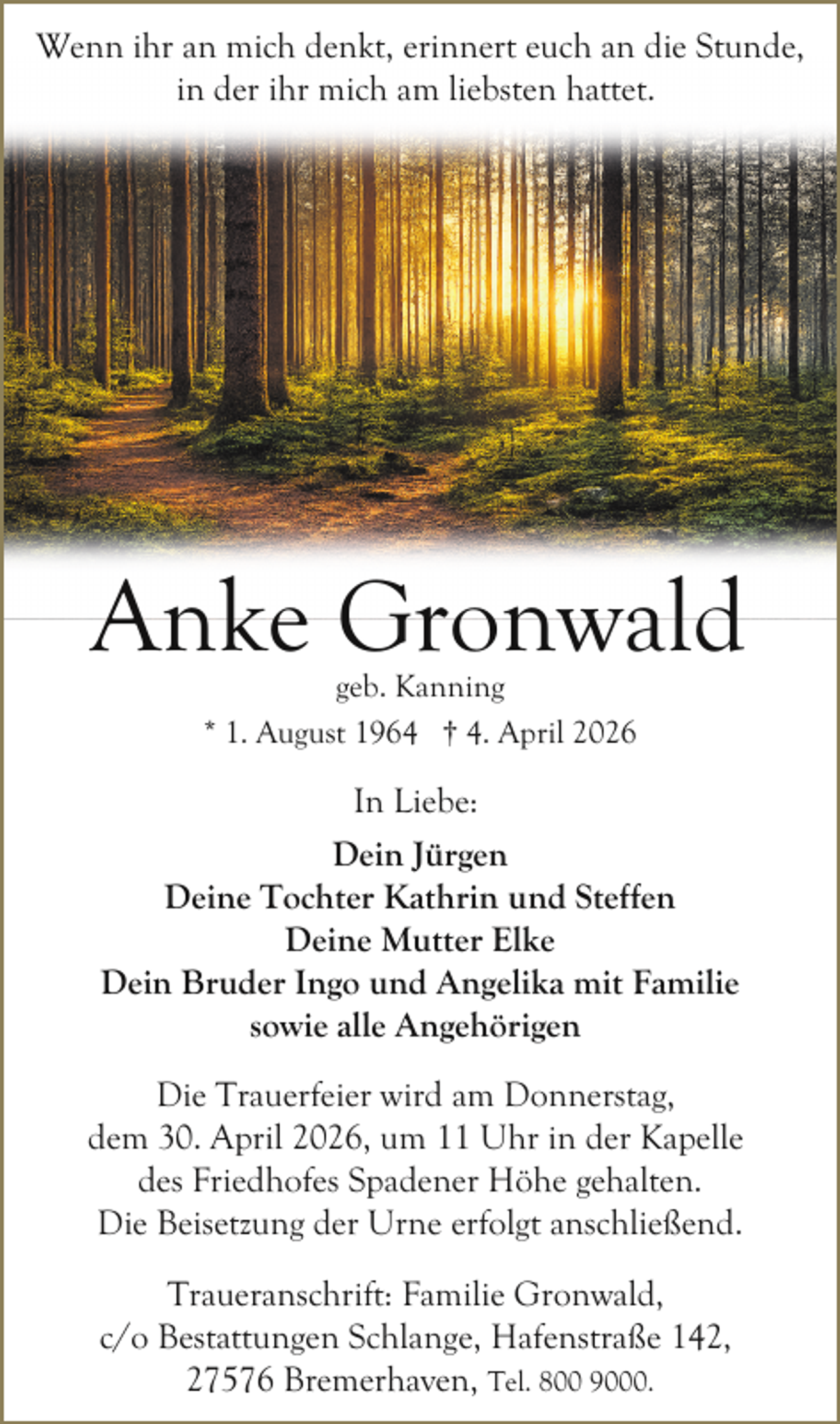 <p>Wenn ihr an mich denkt, erinnert euch an die Stunde,<br />in der ihr mich am liebsten hattet.</p><p>Anke Gronwald<br />geb. Kanning<br />* 1. August 1964 † 4. April 2026</p><p>In Liebe:<br />Dein Jürgen<br />Deine Tochter Kathrin und Steffen<br />Deine Mutter Elke<br />Dein Bruder Ingo und Angelika mit Familie<br />sowie alle Angehörigen<br />Die Trauerfeier wird am Donnerstag,<br />dem 30. April 2026, um 11 Uhr in der Kapelle<br />des Friedhofes Spadener Höhe gehalten.<br />Die Beisetzung der Urne erfolgt anschließend.<br />Traueranschrift: Familie Gronwald,<br />c/o Bestattungen Schlange, Hafenstraße 142,<br />27576 Bremerhaven, Tel. 800 9000.</p>