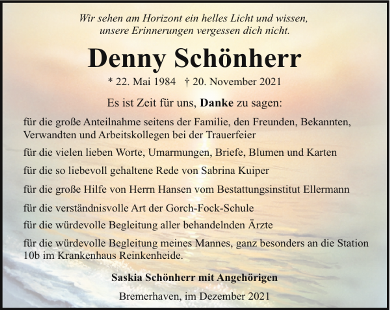 <p>Wir sehen am Horizont ein helles Licht und wissen,<br />unsere Erinnerungen vergessen dich nicht.</p><p>Denny Schönherr<br />* 22. Mai 1984 † 20. November 2021</p><p>Es ist Zeit für uns, Danke zu sagen:<br />für die große Anteilnahme seitens der Familie, den Freunden, Bekannten,<br />Verwandten und Arbeitskollegen bei der Trauerfeier<br />für die vielen lieben Worte, Umarmungen, Briefe, Blumen und Karten<br />für die so liebevoll gehaltene Rede von Sabrina Kuiper<br />für die große Hilfe von Herrn Hansen vom Bestattungsinstitut Ellermann<br />für die verständnisvolle Art der Gorch-Fock-Schule<br />für die würdevolle Begleitung aller behandelnden Ärzte<br />für die würdevolle Begleitung meines Mannes, ganz besonders an die Station<br />10b im Krankenhaus Reinkenheide.<br />Saskia Schönherr mit Angehörigen<br />Bremerhaven, im Dezember 2021</p>