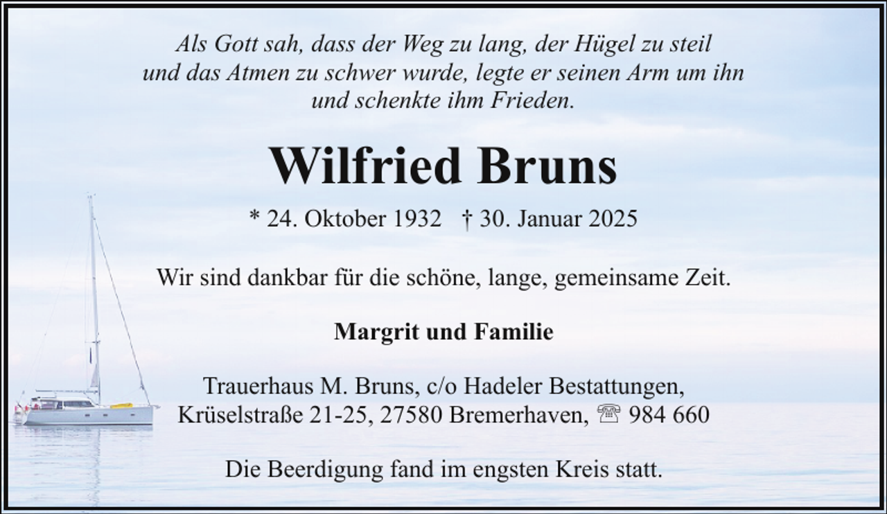 <p>Als Gott sah, dass der Weg zu lang, der Hügel zu steil<br />und das Atmen zu schwer wurde, legte er seinen Arm um ihn<br />und schenkte ihm Frieden.</p><p>Wilfried Bruns<br />* 24. Oktober 1932 † 30. Januar 2025<br />Wir sind dankbar für die schöne, lange, gemeinsame Zeit.<br />Margrit und Familie<br />Trauerhaus M. Bruns, c/o Hadeler Bestattungen,<br />Krüselstraße 21-25, 27580 Bremerhaven, ' 984 660<br />Die Beerdigung fand im engsten Kreis statt.</p>