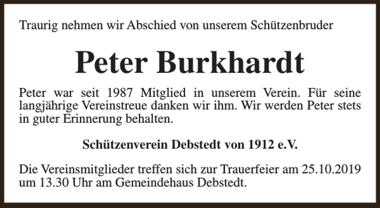 <p>Traurig nehmen wir Abschied von unserem Schützenbruder</p><p>Peter Burkhardt<br />Peter war seit 1987 Mitglied in unserem Verein. Für seine<br />langjährige Vereinstreue danken wir ihm. Wir werden Peter stets<br />in guter Erinnerung behalten.<br />Schützenverein Debstedt von 1912 e.V.<br />Die Vereinsmitglieder treffen sich zur Trauerfeier am 25.10.2019<br />um 13.30 Uhr am Gemeindehaus Debstedt.</p>