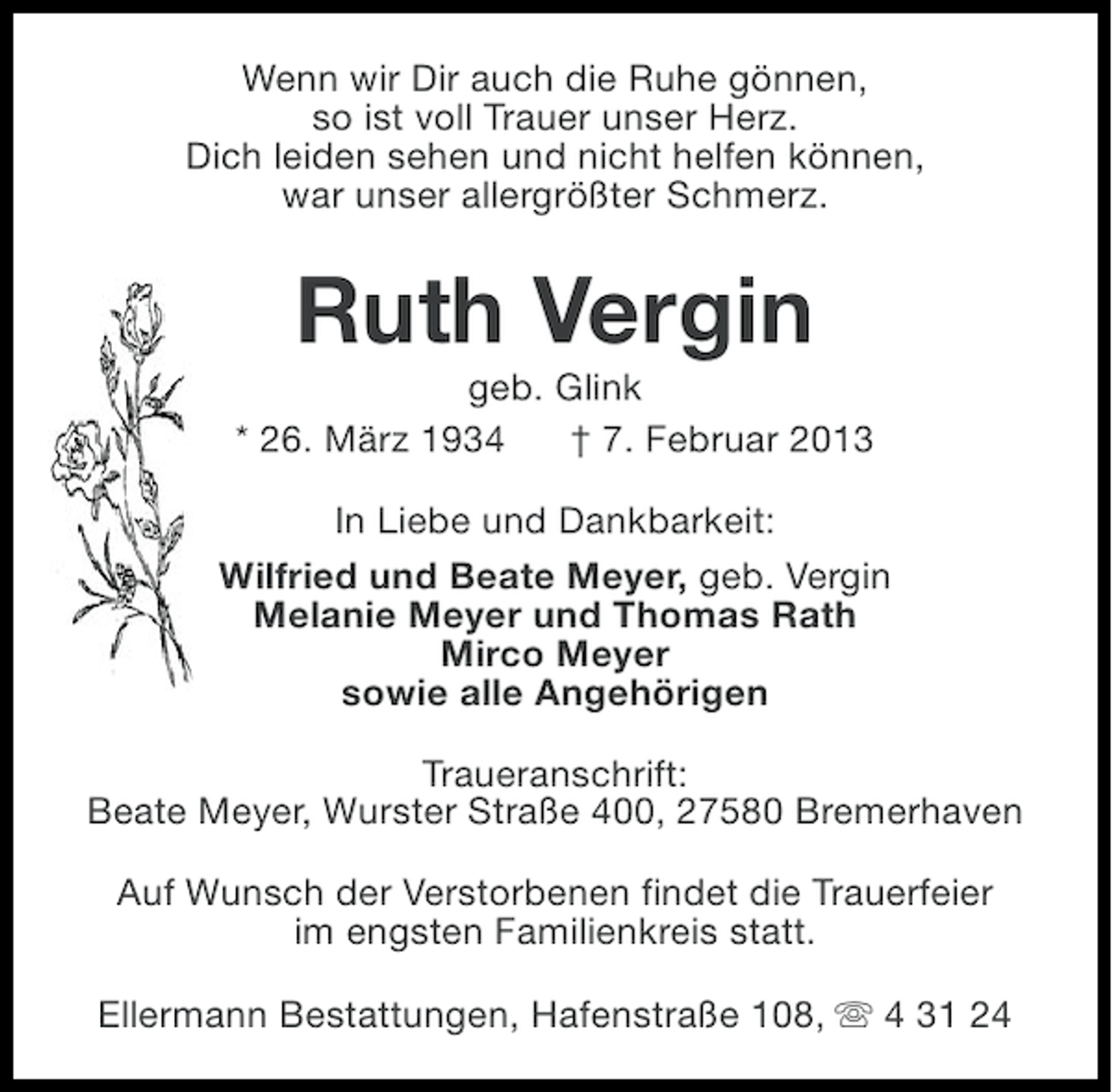 <p>Wenn wir Dir auch die Ruhe gönnen,<br />so ist voll Trauer unser Herz.<br />Dich leiden sehen und nicht helfen können,<br />war unser allergrößter Schmerz.</p><p>Ruth Vergin<br />geb. Glink<br />* 26. März 1934<br />† 7. Februar 2013<br />In Liebe und Dankbarkeit:<br />Wilfried und Beate Meyer, geb. Vergin<br />Melanie Meyer und Thomas Rath<br />Mirco Meyer<br />sowie alle Angehörigen<br />Traueranschrift:<br />Beate Meyer, Wurster Straße 400, 27580 Bremerhaven<br />Auf Wunsch der Verstorbenen findet die Trauerfeier<br />im engsten Familienkreis statt.<br />Ellermann Bestattungen, Hafenstraße 108, s 4 31 24</p>
