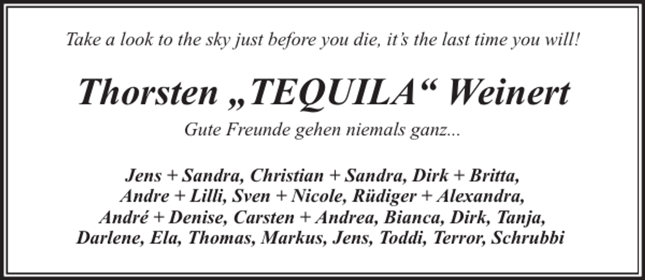 <p>Take a look to the sky just before you die, it’s the last time you will!</p><p>Thorsten „TEQUILA“ Weinert<br />Gute Freunde gehen niemals ganz...</p><p>Jens + Sandra, Christian + Sandra, Dirk + Britta,<br />Andre + Lilli, Sven + Nicole, Rüdiger + Alexandra,<br />André + Denise, Carsten + Andrea, Bianca, Dirk, Tanja,<br />Darlene, Ela, Thomas, Markus, Jens, Toddi, Terror, Schrubbi</p>