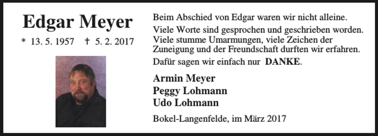 <p>Edgar Meyer<br />* 13. 5. 1957</p><p>B 5. 2. 2017</p><p>Beim Abschied von Edgar waren wir nicht alleine.<br />Viele Worte sind gesprochen und geschrieben worden.<br />Viele stumme Umarmungen, viele Zeichen der<br />Zuneigung und der Freundschaft durften wir erfahren.<br />Dafür sagen wir einfach nur DANKE.</p><p>Armin Meyer<br />Peggy Lohmann<br />Udo Lohmann<br />Bokel-Langenfelde, im März 2017</p>