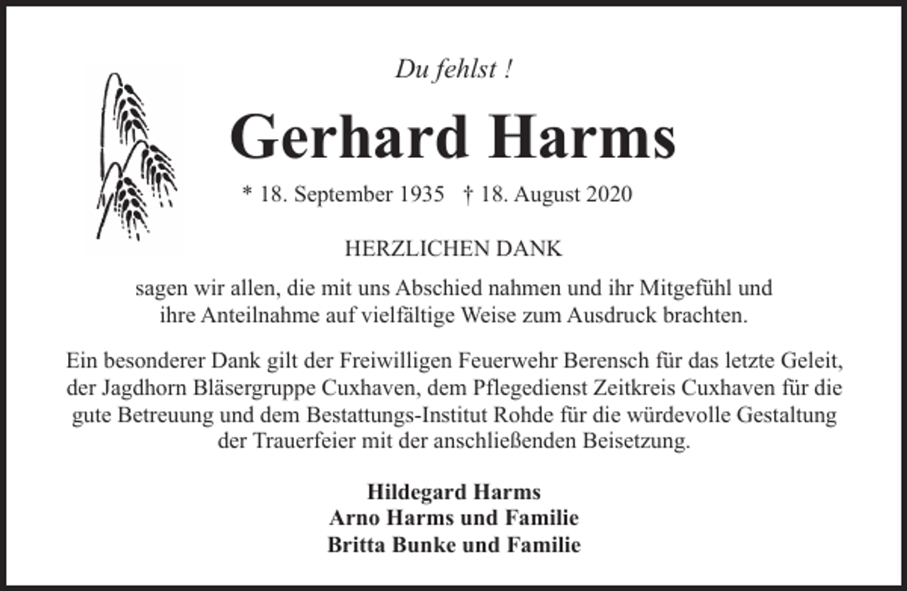 <p>Du fehlst !</p><p>Gerhard Harms<br />* 18. September 1935 † 18. August 2020<br />HERZLICHEN DANK<br />sagen wir allen, die mit uns Abschied nahmen und ihr Mitgefühl und<br />ihre Anteilnahme auf vielfältige Weise zum Ausdruck brachten.<br />Ein besonderer Dank gilt der Freiwilligen Feuerwehr Berensch für das letzte Geleit,<br />der Jagdhorn Bläsergruppe Cuxhaven, dem Pflegedienst Zeitkreis Cuxhaven für die<br />gute Betreuung und dem Bestattungs-Institut Rohde für die würdevolle Gestaltung<br />der Trauerfeier mit der anschließenden Beisetzung.<br />Hildegard Harms<br />Arno Harms und Familie<br />Britta Bunke und Familie</p>