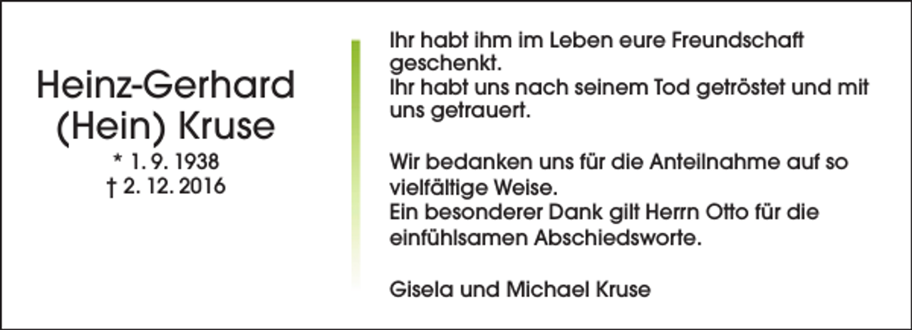 <p>Heinz-Gerhard<br />(Hein) Kruse<br />* 1. 9. 1938<br />† 2. 12. 2016</p><p>Ihr habt ihm im Leben eure Freundschaft<br />geschenkt.<br />Ihr habt uns nach seinem Tod getröstet und mit<br />uns getrauert.<br />Wir bedanken uns für die Anteilnahme auf so<br />vielfältige Weise.<br />Ein besonderer Dank gilt Herrn Otto für die<br />einfühlsamen Abschiedsworte.<br />Gisela und Michael Kruse</p>