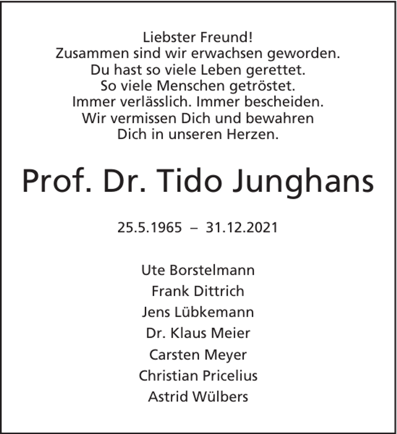 <p>Liebster Freund!<br />Zusammen sind wir erwachsen geworden.<br />Du hast so viele Leben gerettet.<br />So viele Menschen getröstet.<br />Immer verlässlich. Immer bescheiden.<br />Wir vermissen Dich und bewahren<br />Dich in unseren Herzen.</p><p>Prof. Dr. Tido Junghans<br />25.5.1965 – 31.12.2021<br />Ute Borstelmann<br />Frank Dittrich<br />Jens Lübkemann<br />Dr. Klaus Meier<br />Carsten Meyer<br />Christian Pricelius<br />Astrid Wülbers</p>