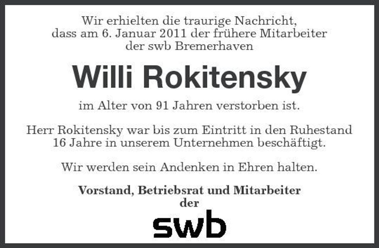 <p>Wir erhielten die traurige Nachricht, dass am 6. Januar 2011 der frühere Mitarbeiter der swb Bremerhaven</p><p>Willi Rokitensky<br />im Alter von 91 Jahren verstorben ist. Herr Rokitensky war bis zum Eintritt in den Ruhestand 16 Jahre in unserem Unternehmen beschäftigt. Wir werden sein Andenken in Ehren halten. Vorstand, Betriebsrat und Mitarbeiter der</p>