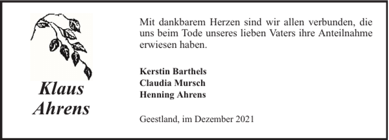 <p>Mit dankbarem Herzen sind wir allen verbunden, die<br />uns beim Tode unseres lieben Vaters ihre Anteilnahme<br />erwiesen haben.</p><p>Klaus<br />Ahrens</p><p>Kerstin Barthels<br />Claudia Mursch<br />Henning Ahrens<br />Geestland, im Dezember 2021</p>