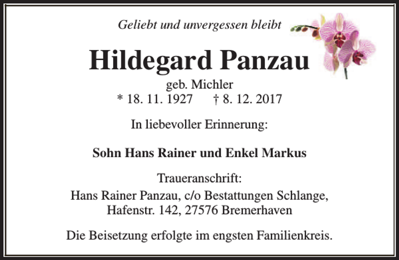 <p>Geliebt und unvergessen bleibt</p><p>Hildegard Panzau<br />geb. Michler<br />* 18. 11. 1927<br />† 8. 12. 2017<br />In liebevoller Erinnerung:<br />Sohn Hans Rainer und Enkel Markus<br />Traueranschrift:<br />Hans Rainer Panzau, c/o Bestattungen Schlange,<br />Hafenstr. 142, 27576 Bremerhaven<br />Die Beisetzung erfolgte im engsten Familienkreis.</p>
