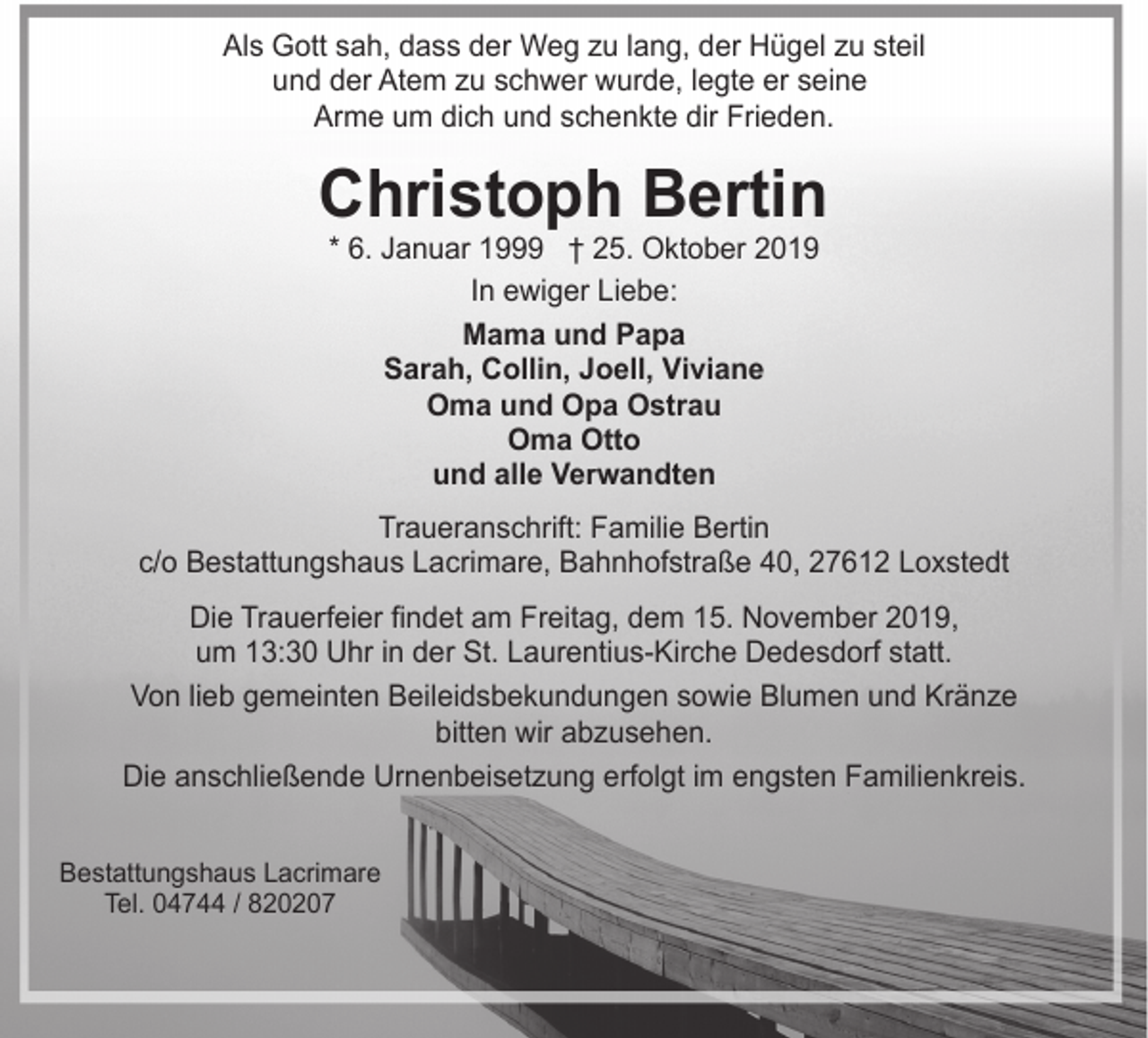 <p>Als Gott sah, dass der Weg zu lang, der Hügel zu steil<br />und der Atem zu schwer wurde, legte er seine<br />Arme um dich und schenkte dir Frieden.</p><p>Christoph Bertin<br />* 6. Januar 1999 † 25. Oktober 2019<br />In ewiger Liebe:<br />Mama und Papa<br />Sarah, Collin, Joell, Viviane<br />Oma und Opa Ostrau<br />Oma Otto<br />und alle Verwandten</p><p>Traueranschrift: Familie Bertin<br />c/o Bestattungshaus Lacrimare, Bahnhofstraße 40, 27612 Loxstedt<br />Die Trauerfeier findet am Freitag, dem 15. November 2019,<br />um 13:30 Uhr in der St. Laurentius-Kirche Dedesdorf statt.<br />Von lieb gemeinten Beileidsbekundungen sowie Blumen und Kränze<br />bitten wir abzusehen.<br />Die anschließende Urnenbeisetzung erfolgt im engsten Familienkreis.<br />Bestattungshaus Lacrimare<br />Tel. 04744 / 820207</p>