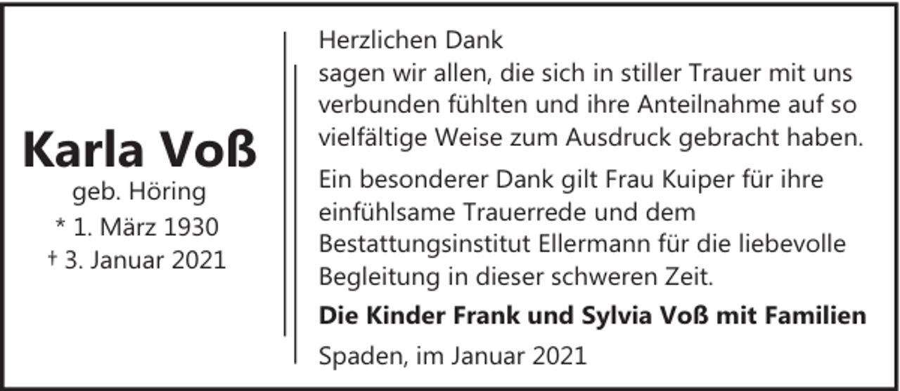 <p>Karla Voß<br />geb. Höring<br />* 1. März 1930<br />† 3. Januar 2021</p><p>Herzlichen Dank<br />sagen wir allen, die sich in stiller Trauer mit uns<br />verbunden fühlten und ihre Anteilnahme auf so<br />vielfältige Weise zum Ausdruck gebracht haben.<br />Ein besonderer Dank gilt Frau Kuiper für ihre<br />einfühlsame Trauerrede und dem<br />Bestattungsinstitut Ellermann für die liebevolle<br />Begleitung in dieser schweren Zeit.<br />Die Kinder Frank und Sylvia Voß mit Familien<br />Spaden, im Januar 2021</p>