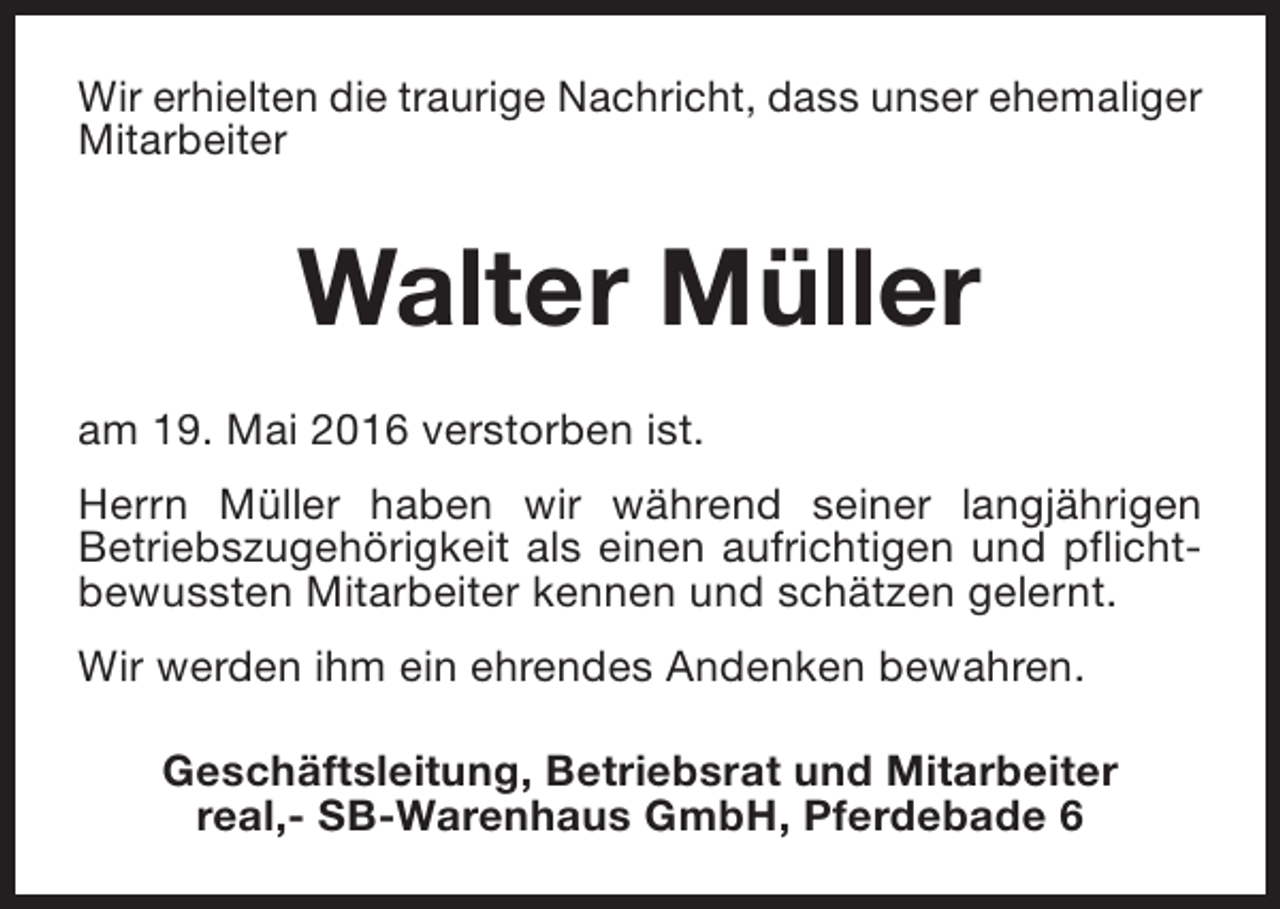 <p>Wir erhielten die traurige Nachricht, dass unser ehemaliger<br />Mitarbeiter</p><p>Walter Müller<br />am 19. Mai 2016 verstorben ist.<br />Herrn Müller haben wir während seiner langjährigen<br />Betriebszugehörigkeit als einen aufrichtigen und pflichtbewussten Mitarbeiter kennen und schätzen gelernt.<br />Wir werden ihm ein ehrendes Andenken bewahren.<br />Geschäftsleitung, Betriebsrat und Mitarbeiter<br />real,- SB-Warenhaus GmbH, Pferdebade 6</p>