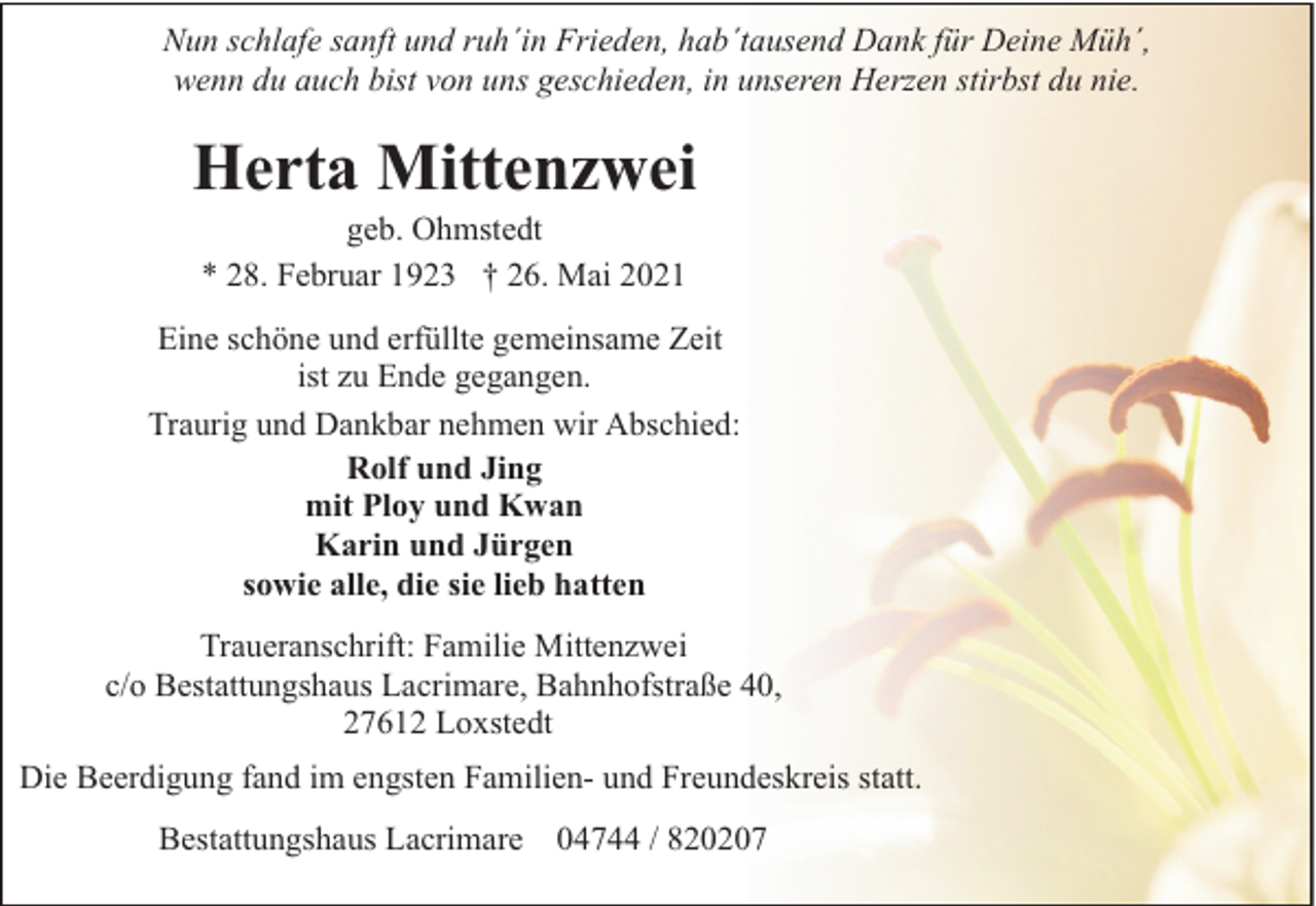 <p>Nun schlafe sanft und ruh´in Frieden, hab´tausend Dank für Deine Müh´,<br />wenn du auch bist von uns geschieden, in unseren Herzen stirbst du nie.</p><p>Herta Mittenzwei<br />geb. Ohmstedt<br />* 28. Februar 1923 † 26. Mai 2021</p><p>Eine schöne und erfüllte gemeinsame Zeit<br />ist zu Ende gegangen.<br />Traurig und Dankbar nehmen wir Abschied:<br />Rolf und Jing<br />mit Ploy und Kwan<br />Karin und Jürgen<br />sowie alle, die sie lieb hatten<br />Traueranschrift: Familie Mittenzwei<br />c/o Bestattungshaus Lacrimare, Bahnhofstraße 40,<br />27612 Loxstedt<br />Die Beerdigung fand im engsten Familien- und Freundeskreis statt.<br />Bestattungshaus Lacrimare 04744 / 820207</p>