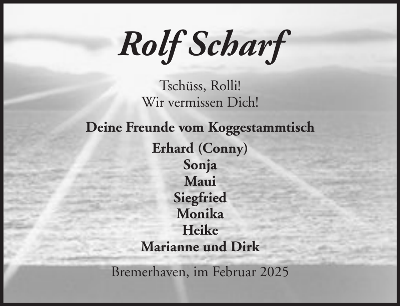 <p>Rolf Scharf<br />Tschüss, Rolli!<br />Wir vermissen Dich!<br />Deine Freunde vom Koggestammtisch<br />Erhard (Conny)<br />Sonja<br />Maui<br />Siegfried<br />Monika<br />Heike<br />Marianne und Dirk<br />Bremerhaven, im Februar 2025</p>
