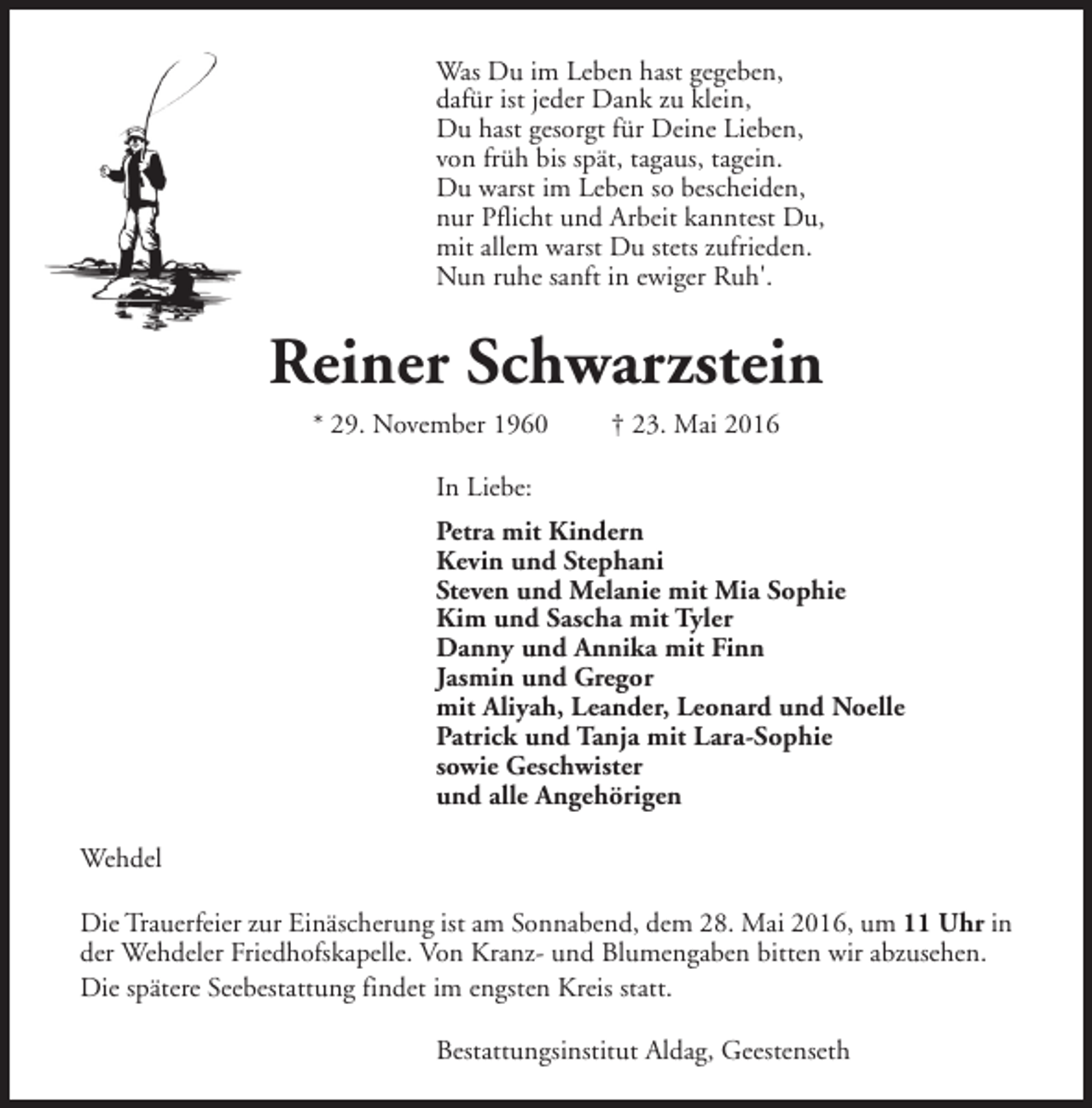 <p>Was Du im Leben hast gegeben,<br />dafür ist jeder Dank zu klein,<br />Du hast gesorgt für Deine Lieben,<br />von früh bis spät, tagaus, tagein.<br />Du warst im Leben so bescheiden,<br />nur Pflicht und Arbeit kanntest Du,<br />mit allem warst Du stets zufrieden.<br />Nun ruhe sanft in ewiger Ruh'.</p><p>Reiner Schwarzstein<br />* 29. November 1960</p><p>† 23. Mai 2016</p><p>In Liebe:<br />Petra mit Kindern<br />Kevin und Stephani<br />Steven und Melanie mit Mia Sophie<br />Kim und Sascha mit Tyler<br />Danny und Annika mit Finn<br />Jasmin und Gregor<br />mit Aliyah, Leander, Leonard und Noelle<br />Patrick und Tanja mit Lara-Sophie<br />sowie Geschwister<br />und alle Angehörigen<br />Wehdel<br />Die Trauerfeier zur Einäscherung ist am Sonnabend, dem 28. Mai 2016, um 11 Uhr in<br />der Wehdeler Friedhofskapelle. Von Kranz- und Blumengaben bitten wir abzusehen.<br />Die spätere Seebestattung findet im engsten Kreis statt.<br />Bestattungsinstitut Aldag, Geestenseth</p>