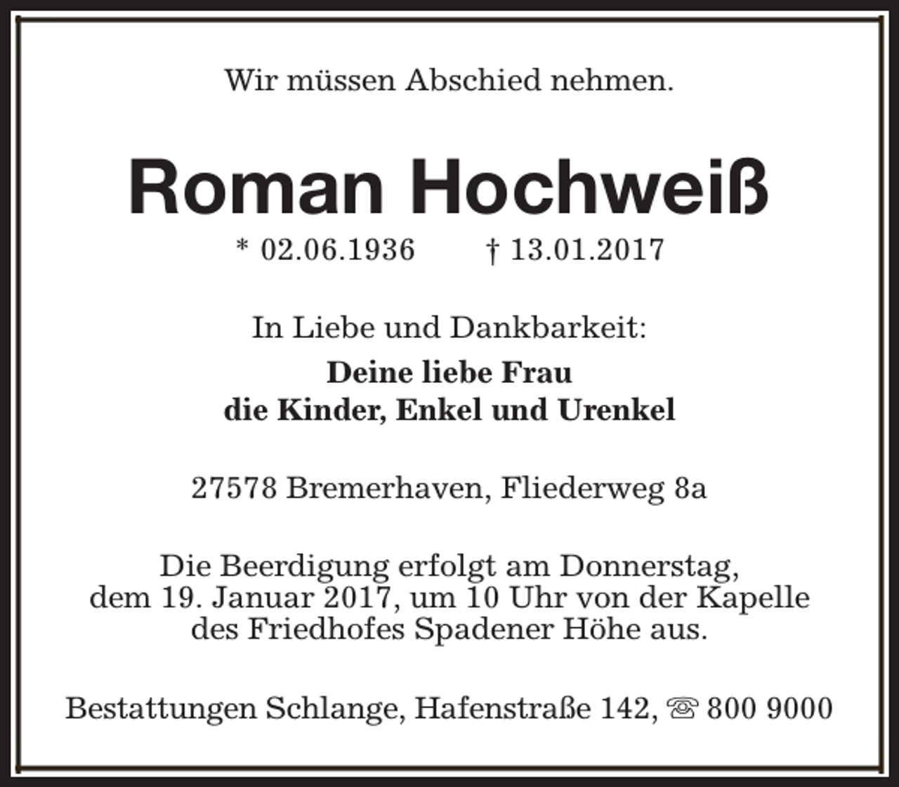 <p>Wir müssen Abschied nehmen.</p><p>Roman Hochweiß<br />* 02.06.1936</p><p>† 13.01.2017</p><p>In Liebe und Dankbarkeit:<br />Deine liebe Frau<br />die Kinder, Enkel und Urenkel<br />27578 Bremerhaven, Fliederweg 8a<br />Die Beerdigung erfolgt am Donnerstag,<br />dem 19. Januar 2017, um 10 Uhr von der Kapelle<br />des Friedhofes Spadener Höhe aus.<br />Bestattungen Schlange, Hafenstraße 142, s 800 9000</p>
