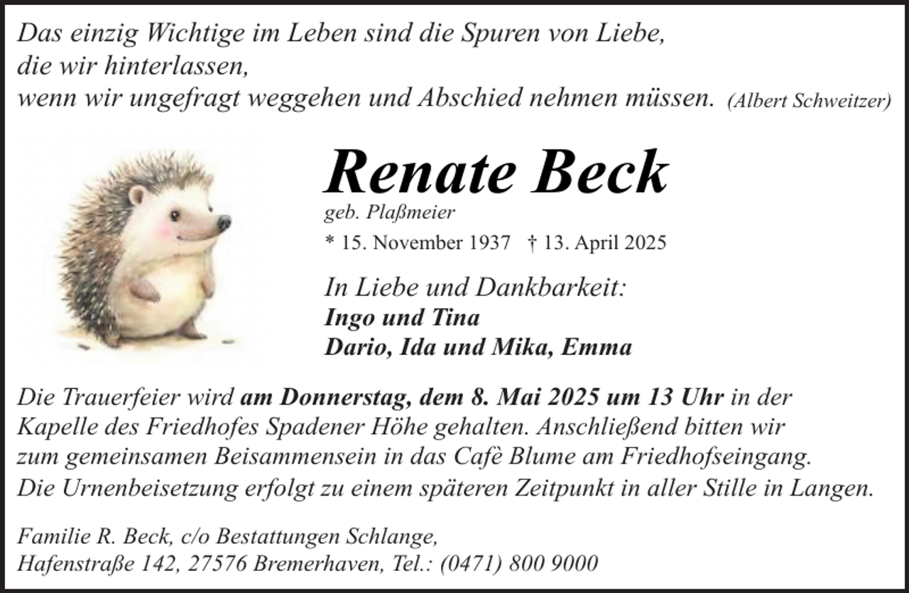 <p>Das einzig Wichtige im Leben sind die Spuren von Liebe,<br />die wir hinterlassen,<br />wenn wir ungefragt weggehen und Abschied nehmen müssen.</p><p>(Albert Schweitzer)</p><p>Renate Beck<br />geb. Plaßmeier<br />* 15. November 1937 † 13. April 2025</p><p>In Liebe und Dankbarkeit:</p><p>Ingo und Tina<br />Dario, Ida und Mika, Emma</p><p>Die Trauerfeier wird am Donnerstag, dem 8. Mai 2025 um 13 Uhr in der<br />Kapelle des Friedhofes Spadener Höhe gehalten. Anschließend bitten wir<br />zum gemeinsamen Beisammensein in das Cafè Blume am Friedhofseingang.<br />Die Urnenbeisetzung erfolgt zu einem späteren Zeitpunkt in aller Stille in Langen.<br />Familie R. Beck, c/o Bestattungen Schlange,<br />Hafenstraße 142, 27576 Bremerhaven, Tel.: (0471) 800 9000</p>
