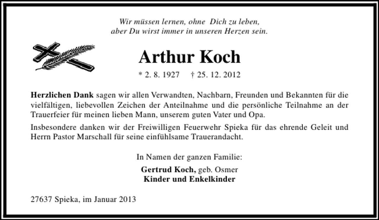 <p>Wir müssen lernen, ohne Dich zu leben,<br />aber Du wirst immer in unseren Herzen sein.</p><p>Arthur Koch</p><p>* 2. 8. 1927</p><p>† 25. 12. 2012</p><p>Herzlichen Dank sagen wir allen Verwandten, Nachbarn, Freunden und Bekannten für die<br />vielfältigen, liebevollen Zeichen der Anteilnahme und die persönliche Teilnahme an der<br />Trauerfeier für meinen lieben Mann, unserem guten Vater und Opa.<br />Insbesondere danken wir der Freiwilligen Feuerwehr Spieka für das ehrende Geleit und<br />Herrn Pastor Marschall für seine einfühlsame Trauerandacht.<br />In Namen der ganzen Familie:<br />Gertrud Koch, geb. Osmer<br />Kinder und Enkelkinder<br />27637 Spieka, im Januar 2013</p>