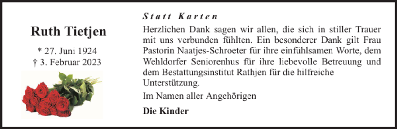 <p>Ruth Tietjen<br />* 27. Juni 1924<br />† 3. Februar 2023</p><p>Statt Karten<br />Herzlichen Dank sagen wir allen, die sich in stiller Trauer<br />mit uns verbunden fühlten. Ein besonderer Dank gilt Frau<br />Pastorin Naatjes-Schroeter für ihre einfühlsamen Worte, dem<br />Wehldorfer Seniorenhus für ihre liebevolle Betreuung und<br />dem Bestattungsinstitut Rathjen für die hilfreiche<br />Unterstützung.<br />Im Namen aller Angehörigen<br />Die Kinder</p>