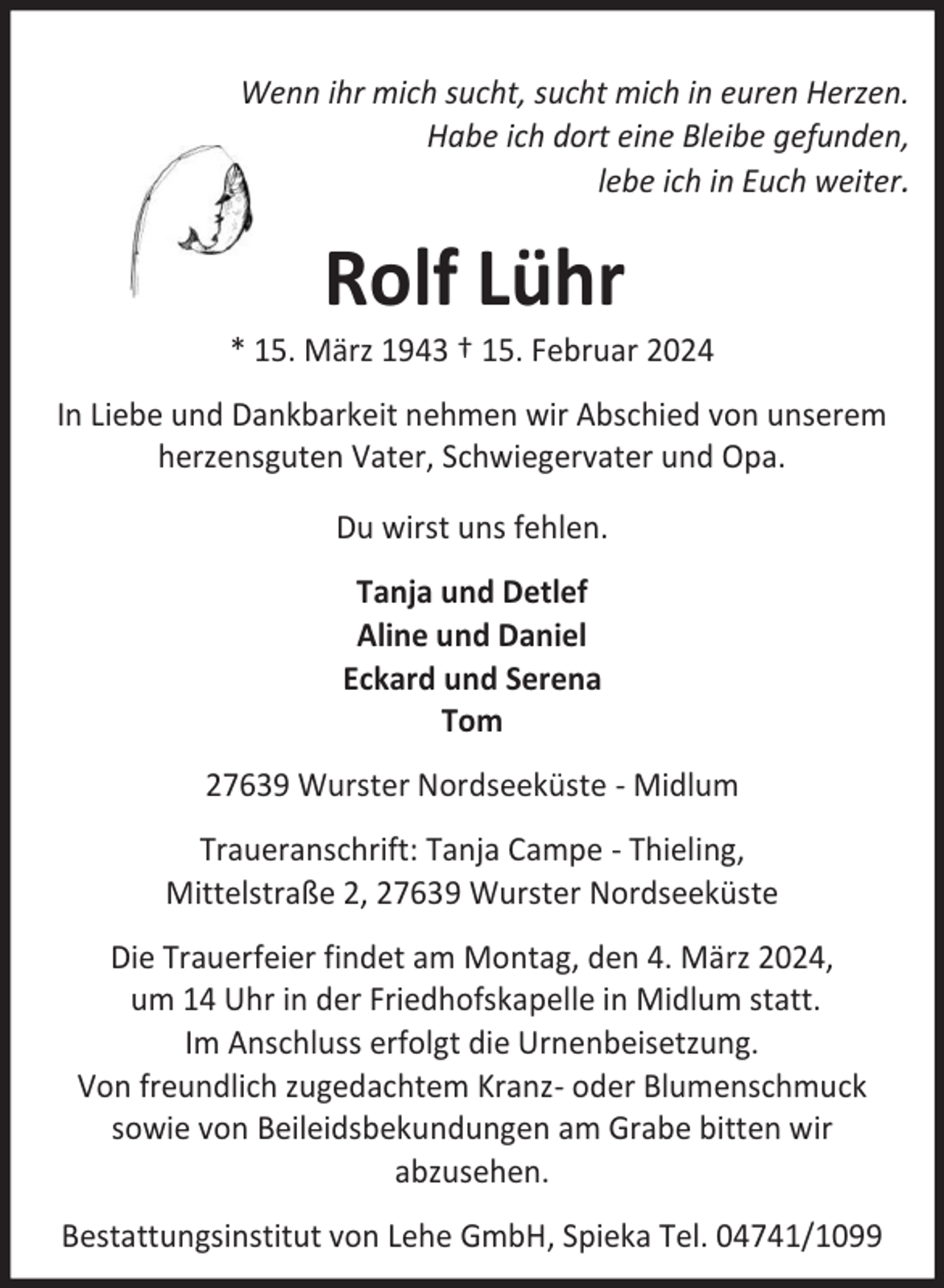<p>Wenn ihr mich sucht, sucht mich in euren Herzen.<br />Habe ich dort eine Bleibe gefunden,<br />lebe ich in Euch weiter.</p><p>Rolf Lühr</p><p>* 15. März 1943 † 15. Februar 2024<br />In Liebe und Dankbarkeit nehmen wir Abschied von unserem<br />herzensguten Vater, Schwiegervater und Opa.<br />Du wirst uns fehlen.<br />Tanja und Detlef<br />Aline und Daniel<br />Eckard und Serena<br />Tom<br />27639 Wurster Nordseeküste - Midlum<br />Traueranschrift: Tanja Campe - Thieling,<br />Mittelstraße 2, 27639 Wurster Nordseeküste<br />Die Trauerfeier findet am Montag, den 4. März 2024,<br />um 14 Uhr in der Friedhofskapelle in Midlum statt.<br />Im Anschluss erfolgt die Urnenbeisetzung.<br />Von freundlich zugedachtem Kranz- oder Blumenschmuck<br />sowie von Beileidsbekundungen am Grabe bitten wir<br />abzusehen.<br />Bestattungsinstitut von Lehe GmbH, Spieka Tel. 04741/1099</p>