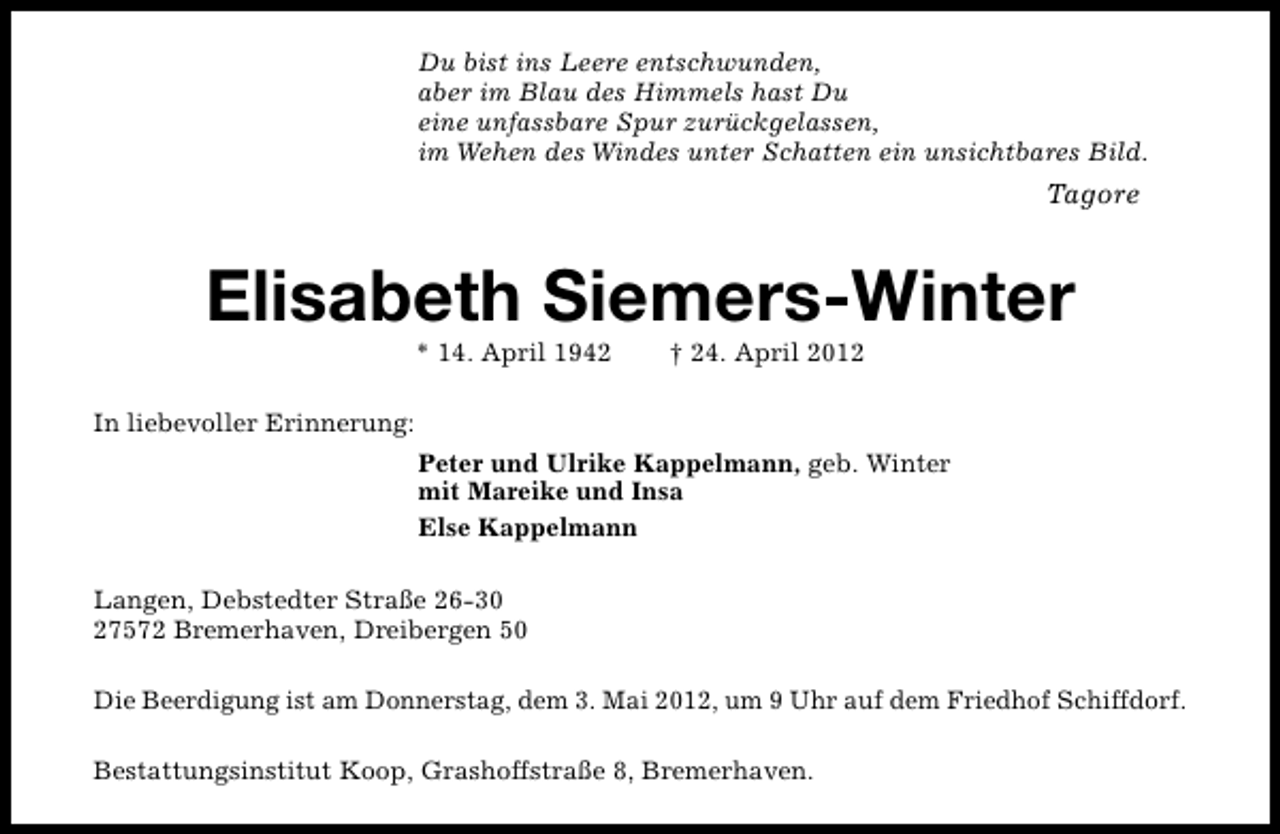 <p>Du bist ins Leere entschwunden,<br />aber im Blau des Himmels hast Du<br />eine unfassbare Spur zurückgelassen,<br />im Wehen des Windes unter Schatten ein unsichtbares Bild.</p><p>Tagore</p><p>Elisabeth Siemers-Winter<br />* 14. April 1942</p><p>† 24. April 2012</p><p>In liebevoller Erinnerung:<br />Peter und Ulrike Kappelmann, geb. Winter<br />mit Mareike und Insa<br />Else Kappelmann<br />Langen, Debstedter Straße 26-30<br />27572 Bremerhaven, Dreibergen 50<br />Die Beerdigung ist am Donnerstag, dem 3. Mai 2012, um 9 Uhr auf dem Friedhof Schiffdorf.<br />Bestattungsinstitut Koop, Grashoffstraße 8, Bremerhaven.</p>